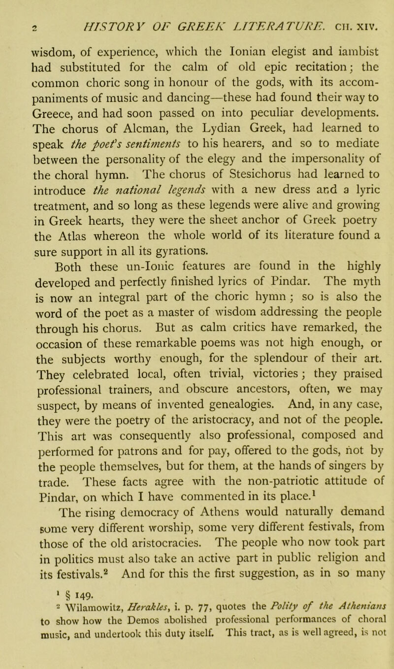 wisdom, of experience, which the Ionian elegist and iambist had substituted for the calm of old epic recitation; the common choric song in honour of the gods, with its accom- paniments of music and dancing—these had found their way to Greece, and had soon passed on into peculiar developments. The chorus of Aleman, the Lydian Greek, had learned to speak the poet's sentiments to his hearers, and so to mediate between the personality of the elegy and the impersonality of the choral hymn. The chorus of Stesichorus had learned to introduce the ?iational legends with a new dress and a lyric treatment, and so long as these legends were alive and growing in Greek hearts, they were the sheet anchor of Greek poetry the Atlas whereon the whole world of its literature found a sure support in all its gyrations. Both these un-Ionic features are found in the highly developed and perfectly finished lyrics of Pindar. The myth is now an integral part of the choric hymn ; so is also the word of the poet as a master of wisdom addressing the people through his chorus. But as calm critics have remarked, the occasion of these remarkable poems was not high enough, or the subjects worthy enough, for the splendour of their art. They celebrated local, often trivial, victories ; they praised professional trainers, and obscure ancestors, often, we may suspect, by means of invented genealogies. And, in any case, they were the poetry of the aristocracy, and not of the people. This art was consequently also professional, composed and performed for patrons and for pay, offered to the gods, hot by the people themselves, but for them, at the hands of singers by trade. These facts agree with the non-patriotic attitude of Pindar, on which I have commented in its place.1 The rising democracy of Athens would naturally demand some very different worship, some very different festivals, from those of the old aristocracies. The people who now took part in politics must also take an active part in public religion and its festivals.2 And for this the first suggestion, as in so many 1 § i49- 2 Wilamowitz, Herakles, i. p. 77, quotes the Polity of the Athenians to show how the Demos abolished professional performances of choral music, and undertook this duty itself. This tract, as is well agreed, is not