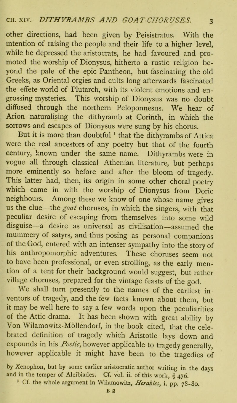 other directions, had been given by Peisistratus. With the intention of raising the people and their life to a higher level, while he depressed the aristocrats, he had favoured and pro- moted the worship of Dionysus, hitherto a rustic religion be- yond the pale of the epic Pantheon, but fascinating the old Greeks, as Oriental orgies and cults long afterwards fascinated the effete world of Plutarch, with its violent emotions and en- grossing mysteries. This worship of Dionysus was no doubt diffused through the northern Peloponnesus. We hear of Arion naturalising the dithyramb at Corinth, in which the sorrows and escapes of Dionysus were sung by his chorus. But it is more than doubtful 1 that the dithyrambs of Attica were the real ancestors of any poetry but that of the fourth century, known under the same name. Dithyrambs were in vogue all through classical Athenian literature, but perhaps more eminently so before and after the bloom of tragedy. This latter had, then, its origin in some other choral poetry which came in with the worship of Dionysus from Doric neighbours. Among these we know of one whose name gives us the clue—the goat choruses, in which the singers, with that peculiar desire of escaping from themselves into some wild disguise—a desire as universal as civilisation—assumed the mummery of satyrs, and thus posing as personal companions of the God, entered with an intenser sympathy into the story of his anthropomorphic adventures. These choruses seem not to have been professional, or even strolling, as the early men- tion of a tent for their background would suggest, but rather village choruses, prepared for the vintage feasts of the god. We shall turn presently to the names of the earliest in ventors of tragedy, and the few facts known about them, but it may be well here to say a few words upon the peculiarities of the Attic drama. It has been shown with great ability by Yon Wilamowitz-Mollendorf, in the book cited, that the cele- brated definition of tragedy which Aristotle lays down and expounds in his Poetic, however applicable to tragedy generally, however applicable it might have been to the tragedies of by Xenophon, but by some earlier aristocratic author writing in the days and in the temper of Alcibiades. Cf. vol. ii. of this work, § 476. 1 Cf. the whole argument in Wilamowitz, Herakles, i. pp. 78-80.