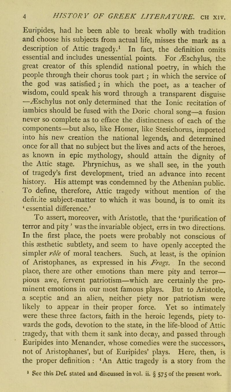 Euripides, had he been able to break wholly with tradition and choose his subjects from actual life, misses the mark as a description of Attic tragedy.1 In fact, the definition omits essential and includes unessential points. For ^Eschylus, the great creator of this splendid national poetry, in which the people through their chorus took part ; in which the service of the god was satisfied; in which the poet, as a teacher of wisdom, could speak his word through a transparent disguise —^Eschylus not only determined that the Ionic recitation of iambics should be fused with the Doric choral song—a fusion never so complete as to efface the distinctness of each of the components—but also, like Homer, like Stesichorus, imported into his new creation the national legends, and determined once for all that no subject but the lives and acts of the heroes, as known in epic mythology, should attain the dignity of the Attic stage. Phrynichus, as we shall see, in the youth of tragedy’s first development, tried an advance into recent history. His attempt was condemned by the Athenian public. To define, therefore, Attic tragedy without mention of the definite subject-matter to which it was bound, is to omit its 1 essential difference.’ To assert, moreover, with Aristotle, that the ‘purification of terror and pity ’ was the invariable object, errs in two directions. In the first place, the poets were probably not conscious of this aesthetic subtlety, and seem to have openly accepted the simpler role of moral teachers. Such, at least, is the opinion of Aristophanes, as expressed in his Frogs. In the second place, there are other emotions than mere pity and terror— pious awe, fervent patriotism—which are certainly the pro- minent emotions in our most famous plays. But to Aristotle, a sceptic and an alien, neither piety nor patriotism were likely to appear in their proper force. Yet so intimately were these three factors, faith in the heroic legends, piety to- wards the gods, devotion to the state, in the life-blood of Attic tragedy, that with them it sank into decay, and passed through Euripides into Menander, whose comedies were the successors, not of Aristophanes’, but of Euripides’ plays. Here, then, is the proper definition : ‘An Attic tragedy is a story from the