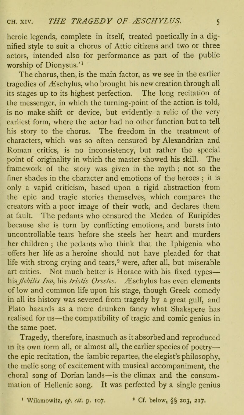 heroic legends, complete in itself, treated poetically in a dig- nified style to suit a chorus of Attic citizens and two or three actors, intended also for performance as pari of the public worship of Dionysus.’1 The chorus, then, is the main factor, as we see in the earlier tragedies of ^Eschylus, who brought his new creation through all its stages up to its highest perfection. The long recitation of the messenger, in which the turning-point of the action is told, is no make-shift or device, but evidently a relic of the very earliest form, where the actor had no other function but to tell his story to the chorus. The freedom in the treatment of characters, which was so often censured by Alexandrian and Roman critics, is no inconsistency, but rather the special point of originality in which the master showed his skill. The framework of the story was given in the myth ; not so the finer shades in the character and emotions of the heroes ; it is only a vapid criticism, based upon a rigid abstraction from the epic and tragic stories themselves, which compares the creators with a poor image of their work, and declares them at fault. The pedants who censured the Medea of Euripides because she is torn by conflicting emotions, and bursts into uncontrollable tears before she steels her heart and murders her children ; the pedants who think that the Iphigenia who offers her life as a heroine should not have pleaded for that life with strong crying and tears,2 were, after all, but miserable art critics. Not much better is Horace with his fixed types— hisflebilis Ino, his tristis Orestes. /Eschylus has even elements of low and common life upon his stage, though Greek comedy in all its history was severed from tragedy by a great gulf, and Plato hazards as a mere drunken fancy what Shakspere has realised for us—the compatibility of tragic and comic genius in the same poet. Tragedy, therefore, inasmuch as it absorbed and reproduced in its own form all, or almost all, the earlier species of poetry— the epic recitation, the iambic repartee, the elegist’s philosophy, the melic song of excitement with musical accompaniment, the choral song of Dorian lands—is the climax and the consum- mation of Hellenic song. It was perfected by a single genius ' Wilamowitz, op. cit. p. 107. 1 Cf. below, §§ 203, 217.