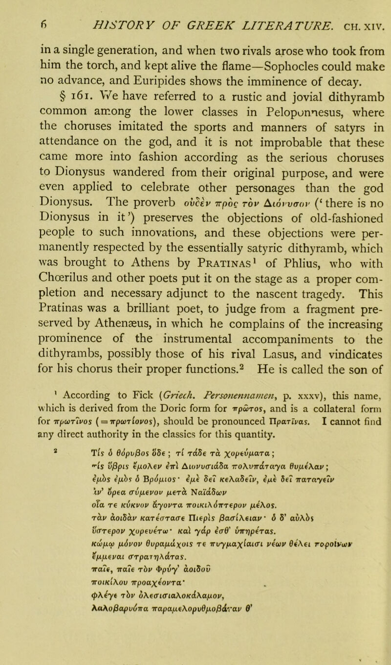 in a single generation, and when two rivals arose who took from him the torch, and kept alive the flame—Sophocles could make no advance, and Euripides shows the imminence of decay. § 161. We have referred to a rustic and jovial dithyramb common among the lower classes in Peloponnesus, where the choruses imitated the sports and manners of satyrs in attendance on the god, and it is not improbable that these came more into fashion according as the serious choruses to Dionysus wandered from their original purpose, and were even applied to celebrate other personages than the god Dionysus. The proverb ovbev npbc rbv Alowaor (‘there is no Dionysus in it ’) preserves the objections of old-fashioned people to such innovations, and these objections were per- manently respected by the essentially satyric dithyramb, which was brought to Athens by Pratinas1 of Phlius, who with Choerilus and other poets put it on the stage as a proper com- pletion and necessary adjunct to the nascent tragedy. This Pratinas was a brilliant poet, to judge from a fragment pre- served by Athenseus, in which he complains of the increasing prominence of the instrumental accompaniments to the dithyrambs, possibly those of his rival Lasus, and vindicates for his chorus their proper functions.2 He is called the son of ’ According to Fick (Griecli. Personennamen, p. xxxv), this name, which is derived from the Doric form for npwros, and is a collateral form for TTpcoTtvos (= TTpuriovos), should be pronounced Uparivas. I cannot find any direct authority in the classics for this quantity. 2 Tty 6 66pv/3os S8e ; ti rdSe to. xoptbpaTa ; ■Is ufipis efxoXev ebrl AwvvcndSa noAvnaToya ffvp4\av; fpbs ipbs 6 Bpopios' ipe Set teeAaSuv, epe Set na.Ta.yui> \v' opea crvpfvov pera NaidSatt' ofa re kvkvov dyovra noiKiXSnrfpov pfAos. rav aoiSav KaTforaae riteply fiaaiAeiav 6 S' avAbs vrrrepov xuPev*Tu>‘ K£d ((rd' umjperas. Kdupco pbvov Bupapdxois re nvypaxiai<n vioiv OeAet ropoivuiv Zppfvai <TTpai7]AaTas. naif, naif rbv 4>pvy aoiSov noiKiAov npoaxfovra' (pAtyt ibv uAfm<TiaAoK(iAapov, AaAofiapvbna napapcAopvOpofidrav 0’