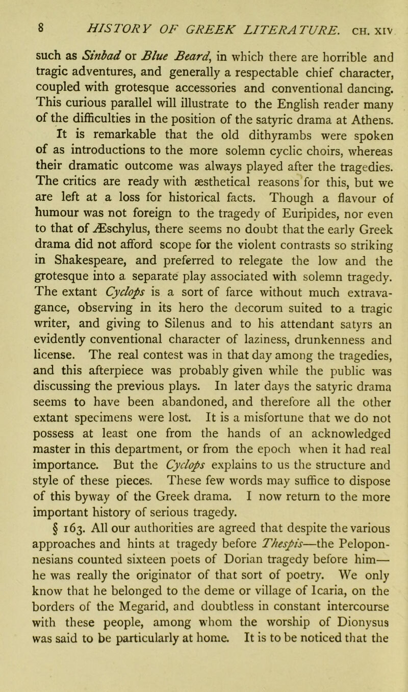 such as Sinbad or Blue Beard, in which there are horrible and tragic adventures, and generally a respectable chief character, coupled with grotesque accessories and conventional dancing. This curious parallel will illustrate to the English reader many of the difficulties in the position of the satyric drama at Athens. It is remarkable that the old dithyrambs were spoken of as introductions to the more solemn cyclic choirs, whereas their dramatic outcome was always played after the tragedies. The critics are ready with sesthetical reasons for this, but we are left at a loss for historical facts. Though a flavour of humour was not foreign to the tragedy of Euripides, nor even to that of ^Eschylus, there seems no doubt that the early Greek drama did not afford scope for the violent contrasts so striking in Shakespeare, and preferred to relegate the low and the grotesque into a separate play associated with solemn tragedy. The extant Cyclops is a sort of farce without much extrava- gance, observing in its hero the decorum suited to a tragic writer, and giving to Silenus and to his attendant satyrs an evidently conventional character of laziness, drunkenness and license. The real contest was in that day among the tragedies, and this afterpiece was probably given while the public was discussing the previous plays. In later days the satyric drama seems to have been abandoned, and therefore all the other extant specimens were lost. It is a misfortune that we do not possess at least one from the hands of an acknowledged master in this department, or from the epoch when it had real importance. But the Cyclops explains to us the structure and style of these pieces. These few words may suffice to dispose of this byway of the Greek drama. I now return to the more important history of serious tragedy. § 163. All our authorities are agreed that despite the various approaches and hints at tragedy before Thespis—the Pelopon- nesians counted sixteen poets of Dorian tragedy before him— he was really the originator of that sort of poetry. We only know that he belonged to the deme or village of Icaria, on the borders of the Megarid, and doubtless in constant intercourse with these people, among whom the worship of Dionysus was said to be particularly at home. It is to be noticed that the