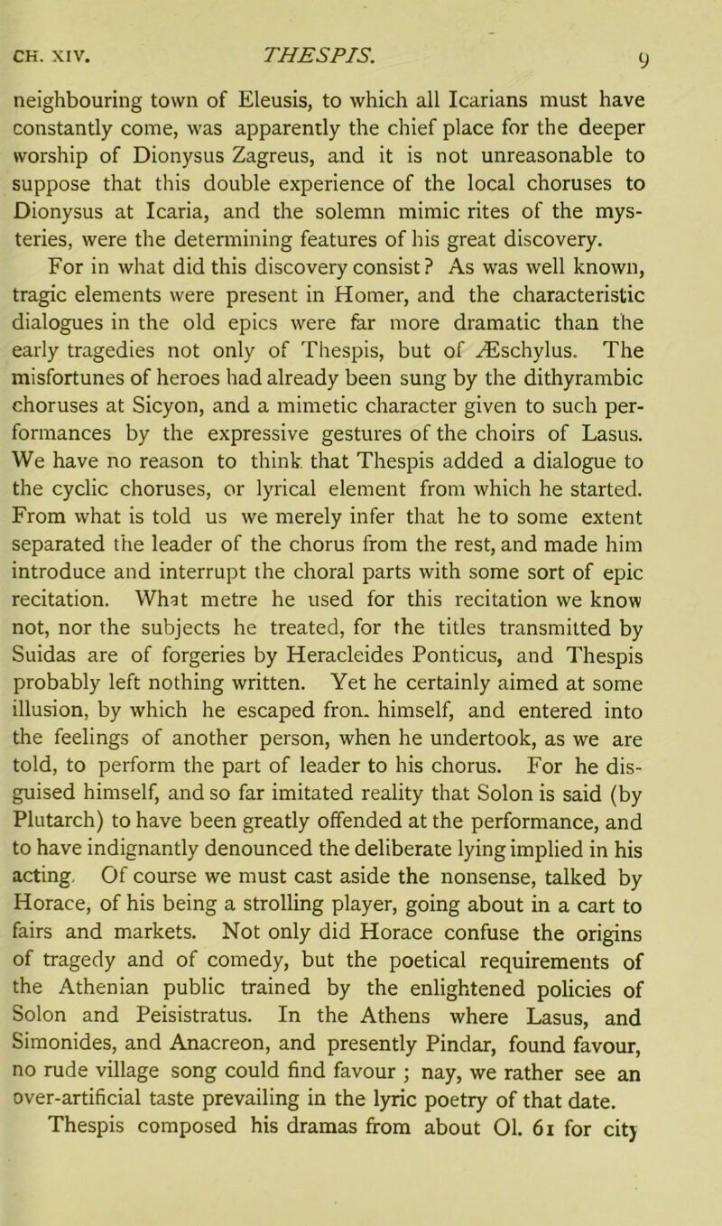 neighbouring town of Eleusis, to which all Icarians must have constantly come, was apparently the chief place for the deeper worship of Dionysus Zagreus, and it is not unreasonable to suppose that this double experience of the local choruses to Dionysus at Icaria, and the solemn mimic rites of the mys- teries, were the determining features of his great discovery. For in what did this discovery consist ? As was well known, tragic elements were present in Homer, and the characteristic dialogues in the old epics were far more dramatic than the early tragedies not only of Thespis, but of Hischylus. The misfortunes of heroes had already been sung by the dithyrambic choruses at Sicyon, and a mimetic character given to such per- formances by the expressive gestures of the choirs of Lasus. We have no reason to think that Thespis added a dialogue to the cyclic choruses, or lyrical element from which he started. From what is told us we merely infer that he to some extent separated the leader of the chorus from the rest, and made him introduce and interrupt the choral parts with some sort of epic recitation. What metre he used for this recitation we know not, nor the subjects he treated, for the titles transmitted by Suidas are of forgeries by Heracleides Ponticus, and Thespis probably left nothing written. Yet he certainly aimed at some illusion, by which he escaped fron. himself, and entered into the feelings of another person, when he undertook, as we are told, to perform the part of leader to his chorus. For he dis- guised himself, and so far imitated reality that Solon is said (by Plutarch) to have been greatly offended at the performance, and to have indignantly denounced the deliberate lying implied in his acting, Of course we must cast aside the nonsense, talked by Horace, of his being a strolling player, going about in a cart to fairs and markets. Not only did Horace confuse the origins of tragedy and of comedy, but the poetical requirements of the Athenian public trained by the enlightened policies of Solon and Peisistratus. In the Athens where Lasus, and Simonides, and Anacreon, and presently Pindar, found favour, no rude village song could find favour ; nay, we rather see an over-artificial taste prevailing in the lyric poetry of that date. Thespis composed his dramas from about 01. 61 for city