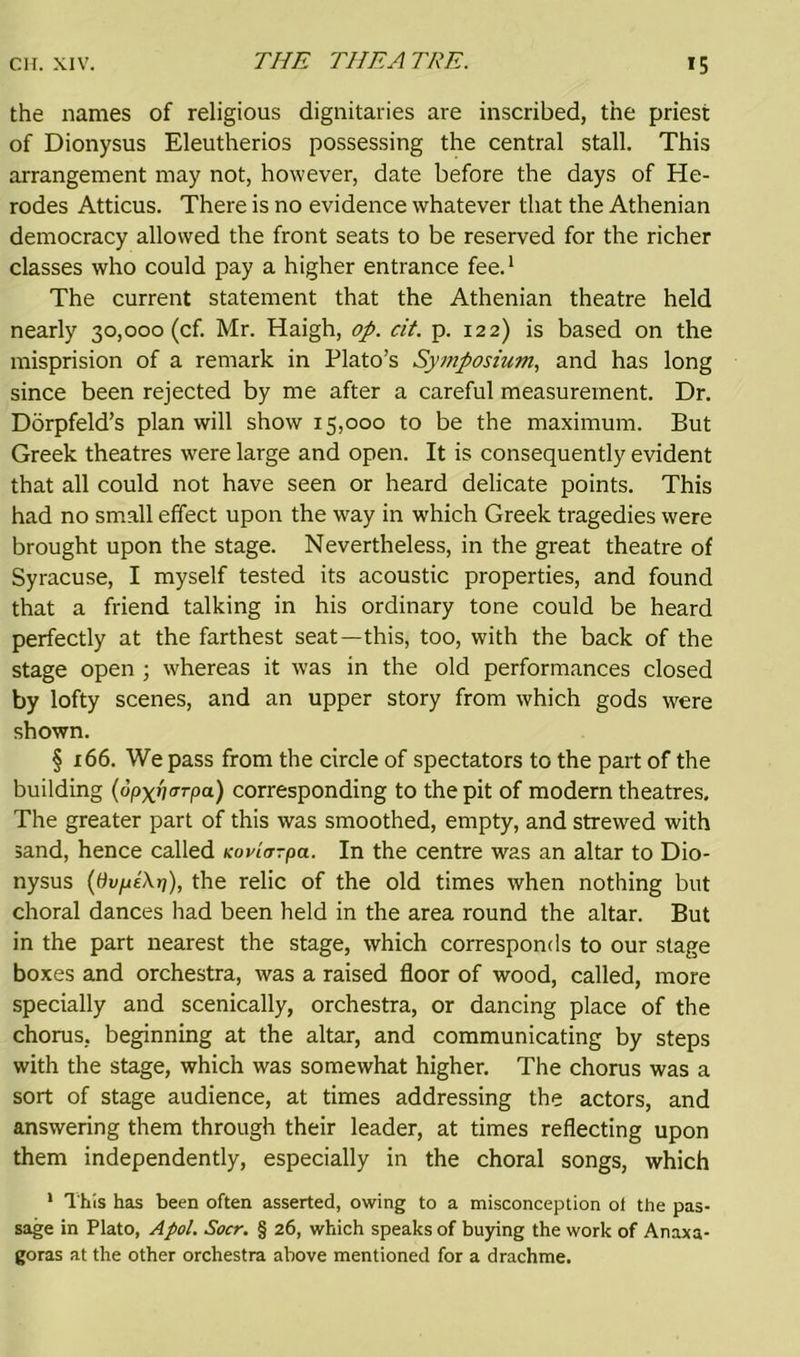 THE THEATRE. the names of religious dignitaries are inscribed, the priest of Dionysus Eleutherios possessing the central stall. This arrangement may not, however, date before the days of He- rodes Atticus. There is no evidence whatever that the Athenian democracy allowed the front seats to be reserved for the richer classes who could pay a higher entrance fee.1 The current statement that the Athenian theatre held nearly 30,000 (cf. Mr. Haigh, op. cit. p. 122) is based on the misprision of a remark in Plato’s Symposium, and has long since been rejected by me after a careful measurement. Dr. Dorpfeld’s plan will show 15,000 to be the maximum. But Greek theatres were large and open. It is consequently evident that all could not have seen or heard delicate points. This had no small effect upon the way in which Greek tragedies were brought upon the stage. Nevertheless, in the great theatre of Syracuse, I myself tested its acoustic properties, and found that a friend talking in his ordinary tone could be heard perfectly at the farthest seat—this, too, with the back of the stage open ; whereas it was in the old performances closed by lofty scenes, and an upper story from which gods were shown. § 166. We pass from the circle of spectators to the part of the building (op^fiarpa) corresponding to the pit of modern theatres. The greater part of this was smoothed, empty, and strewred with sand, hence called Koviorpa. In the centre was an altar to Dio- nysus (dvptXri), the relic of the old times when nothing but choral dances had been held in the area round the altar. But in the part nearest the stage, which corresponds to our stage boxes and orchestra, was a raised floor of wood, called, more specially and scenically, orchestra, or dancing place of the chorus, beginning at the altar, and communicating by steps with the stage, which was somewhat higher. The chorus was a sort of stage audience, at times addressing the actors, and answering them through their leader, at times reflecting upon them independently, especially in the choral songs, which 1 This has been often asserted, owing to a misconception ol the pas- sage in Plato, Apol. Socr. § 26, which speaks of buying the work of Anaxa- goras at the other orchestra above mentioned for a drachme.