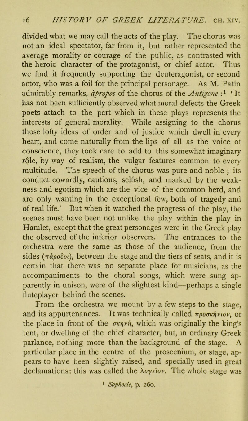 divided what we may call the acts of the play. The chorus was not an ideal spectator, far from it, but rather represented the average morality or courage of the public, as contrasted with the heroic character of the protagonist, or chief actor. Thus we find it frequently supporting the deuteragonist, or second actor, who was a foil for the principal personage. As M. Patin admirably remarks, apropos of the chorus of the Antigone :1 ‘It has not been sufficiently observed what moral defects the Greek poets attach to the part which in these plays represents the interests of general morality. While assigning to the chorus those lofty ideas of order and of justice which dwell in every heart, and come naturally from the lips of all as the voice ot conscience, they took care to add to this somewhat imaginary role, by way of realism, the vulgar features common to every multitude. The speech of the chorus was pure and noble ; its conduct cowardly, cautious, selfish, and marked by the weak- ness and egotism which are the vice of the common herd, and are only wanting in the exceptional few, both of tragedy and of real life.’ But when it watched the progress of the play, the scenes must have been not unlike the play within the play in Hamlet, except that the great personages were in the Greek play the observed of the inferior observers. The entrances to the orchestra were the same as those of the audience, from the sides (7rapoSoi), between the stage and the tiers of seats, and it is certain that there was no separate place for musicians, as the accompaniments to the choral songs, which were sung ap- parently in unison, were of the slightest kind—perhaps a single fluteplayer behind the scenes. From the orchestra we mount by a few steps to the stage, and its appurtenances. It was technically called irpo<jKr)\iov, or the place in front of the (ncr/rri, which was originally the king’s tent, or dwelling of the chief character, but, in ordinary Greek parlance, nothing more than the background of the stage. A particular place in the centre of the proscenium, or stage, ap- pears to have been slightly raised, and specially used in great declamations: this was called the Xoye'tov. The whole stage was 1 Sophocle, p. 260.