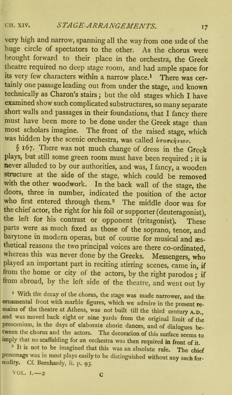 very high and narrow, spanning all the way from one side of the huge circle of spectators to the other. As the chorus were brought forward to their place in the orchestra, the Greek theatre required no deep stage room, and had ample space for its very few characters within a narrow place.1 There was cer- tainly one passage leading out from under the stage, and known technically as Charon’s stairs 3 but the old stages which I have examined show such complicated substructures, so many separate short walls and passages in their foundations, that I fancy there must have been more to be done under the Greek stage than most scholars imagine. The front of the raised stage, which was hidden by the scenic orchestra, was called inromcvpiov. § 167. There was not much change of dress in the Greek plays, but still some green room must have been required ; it is never alluded to by our authorities, and was, I fancy, a wooden structure at the side of the stage, which could be removed with the other woodwork. In the back wall of the stage, the doors, three in number, indicated the position of the actor who first entered through them.2 The middle door was for the chief actor, the right for his foil or supporter (deuteragonist), the left for his contrast or opponent (tritagonist). These parts were as much fixed as those of the soprano, tenor, and barytone in modern operas, but of course for musical and aes- thetical reasons the two principal voices are there co-ordinated, whereas this was never done by the Greeks. Messengers, who played an important part in reciting stirring scenes, came in, if from the home or city of the actors, by the right parodos 3 if from abroad, by the left side of the theatre, and went out by With the decay of the chorus, the stage was made narrower, and the ornamental front with marble figures, which we admire in the present re- mains of the theatre at Athens, was not built till the third century a.d. and was moved back eight or nine yards from the original limit ofthe proscenium, in the days of elaborate choric dances, and of dialogues be- tween the chorus and the actors. The decoration of this surface seems to imply that no scaffolding for an orchestra was then required in front of it. 2 It is not to be imagined that this was an absolute rule. The chief personage was in most plays easily to be distinguished without any such for- mality. Cf. Bernhardy, ii. p. 93. VOL. I.—2 q