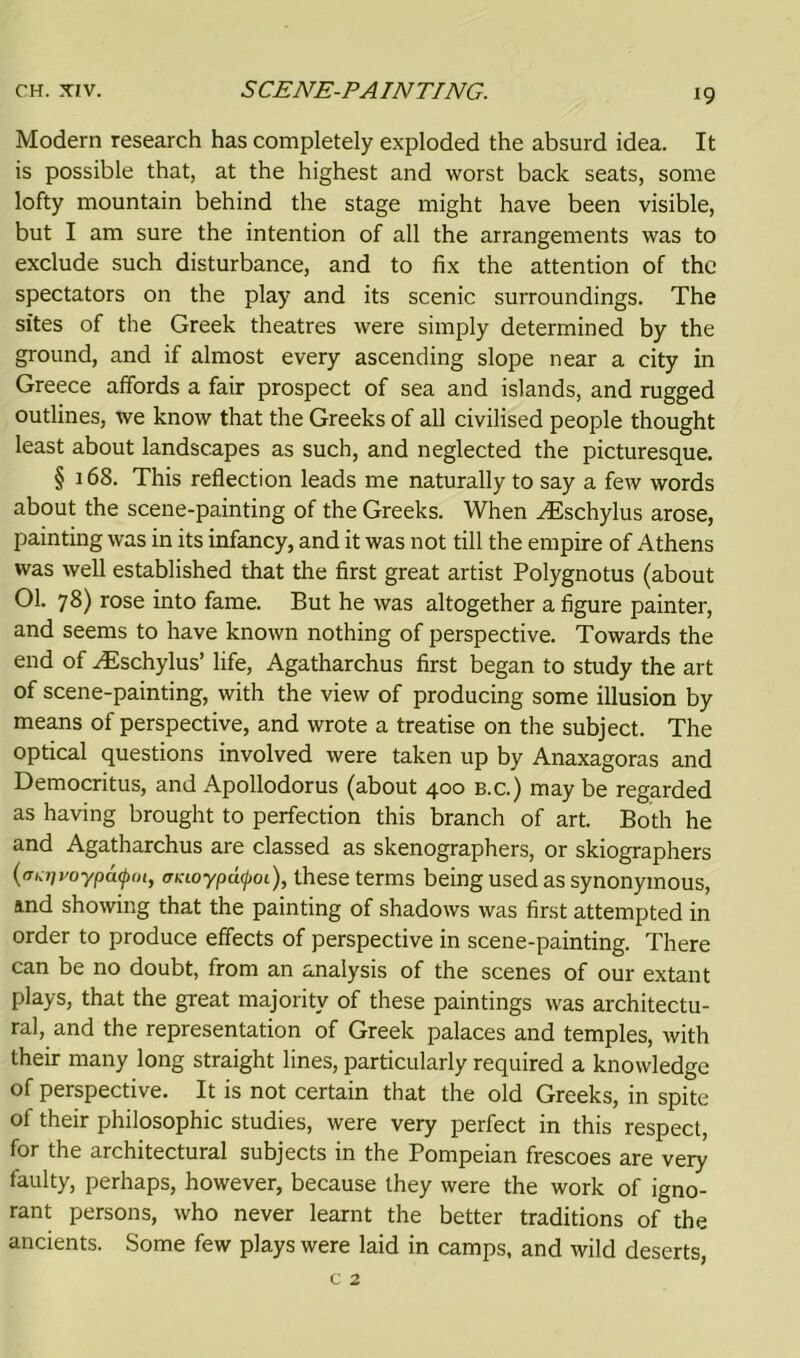 Modern research has completely exploded the absurd idea. It is possible that, at the highest and worst back seats, some lofty mountain behind the stage might have been visible, but I am sure the intention of all the arrangements was to exclude such disturbance, and to fix the attention of the spectators on the play and its scenic surroundings. The sites of the Greek theatres were simply determined by the ground, and if almost every ascending slope near a city in Greece affords a fair prospect of sea and islands, and rugged outlines, we know that the Greeks of all civilised people thought least about landscapes as such, and neglected the picturesque. § 168. This reflection leads me naturally to say a few words about the scene-painting of the Greeks. When AEschylus arose, painting was in its infancy, and it was not till the empire of Athens was well established that the first great artist Polygnotus (about 01. 7 8) rose into fame. But he was altogether a figure painter, and seems to have known nothing of perspective. Towards the end of ^Eschylus’ life, Agatharchus first began to study the art of scene-painting, with the view of producing some illusion by means of perspective, and wrote a treatise on the subject. The optical questions involved were taken up by Anaxagoras and Democritus, and Apollodorus (about 400 b.c.) may be regarded as having brought to perfection this branch of art. Both he and Agatharchus are classed as skenographers, or skiographers (fTKTivo-ypacpm, <rnioypdfoi), these terms being used as synonymous, and showing that the painting of shadows was first attempted in order to produce effects of perspective in scene-painting. There can be no doubt, from an analysis of the scenes of our extant plays, that the great majority of these paintings was architectu- ral, and the representation of Greek palaces and temples, with their many long straight lines, particularly required a knowledge of perspective. It is not certain that the old Greeks, in spite of their philosophic studies, were very perfect in this respect, for the architectural subjects in the Pompeian frescoes are very faulty, perhaps, however, because they were the work of igno- rant persons, who never learnt the better traditions of the ancients. Some few plays were laid in camps, and wild deserts, c 2