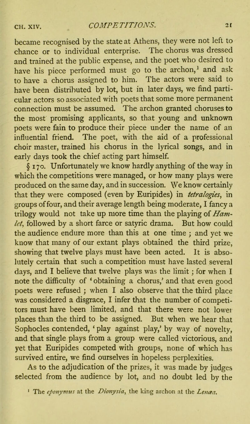 became recognised by the state at Athens, they were not left to chance or to individual enterprise. The chorus was dressed and trained at the public expense, and the poet who desired to have his piece performed must go to the archon,1 and ask to have a chorus assigned to him. The actors were said to have been distributed by lot, but in later days, we find parti- cular actors so associated with poets that some more permanent connection must be assumed. The archon granted choruses to the most promising applicants, so that young and unknown poets were fain to produce their piece under the name of an influential friend. The poet, with the aid of a professional choir master, trained his chorus in the lyrical songs, and in early days took the chief acting part himself. § 170. Unfortunately we know hardly anything of the way in which the competitions were managed, or how many plays were produced on the same day, and in succession. We know certainly that they were composed (even by Euripides) in tetralogies, in groups of four, and their average length being moderate, I fancy a trilogy would not take up more time than the playing of Ham- let, followed by a short farce or satyric drama. But how could the audience endure more than this at one time ; and yet we know that many of our extant plays obtained the third prize, showing that twelve plays must have been acted. It is abso- lutely certain that such a competition must have lasted several days, and I believe that twelve plays was the limit; for when I note the difficulty of ‘ obtaining a chorus/ and that even good poets were refused ; when I also observe that the third place was considered a disgrace, I infer that the number of competi- tors must have been limited, and that there were not lowei places than the third to be assigned. But when we hear that Sophocles contended, ‘ play against play/ by way of novelty, and that single plays from a group were called victorious, and yet that Euripides competed with groups, none of which has survived entire, we find ourselves in hopeless perplexities. As to the adjudication of the prizes, it was made by judges selected from the audience by lot, and no doubt led by the 1 The eponymus at the Dionysia, the king archon at the Leuaa.