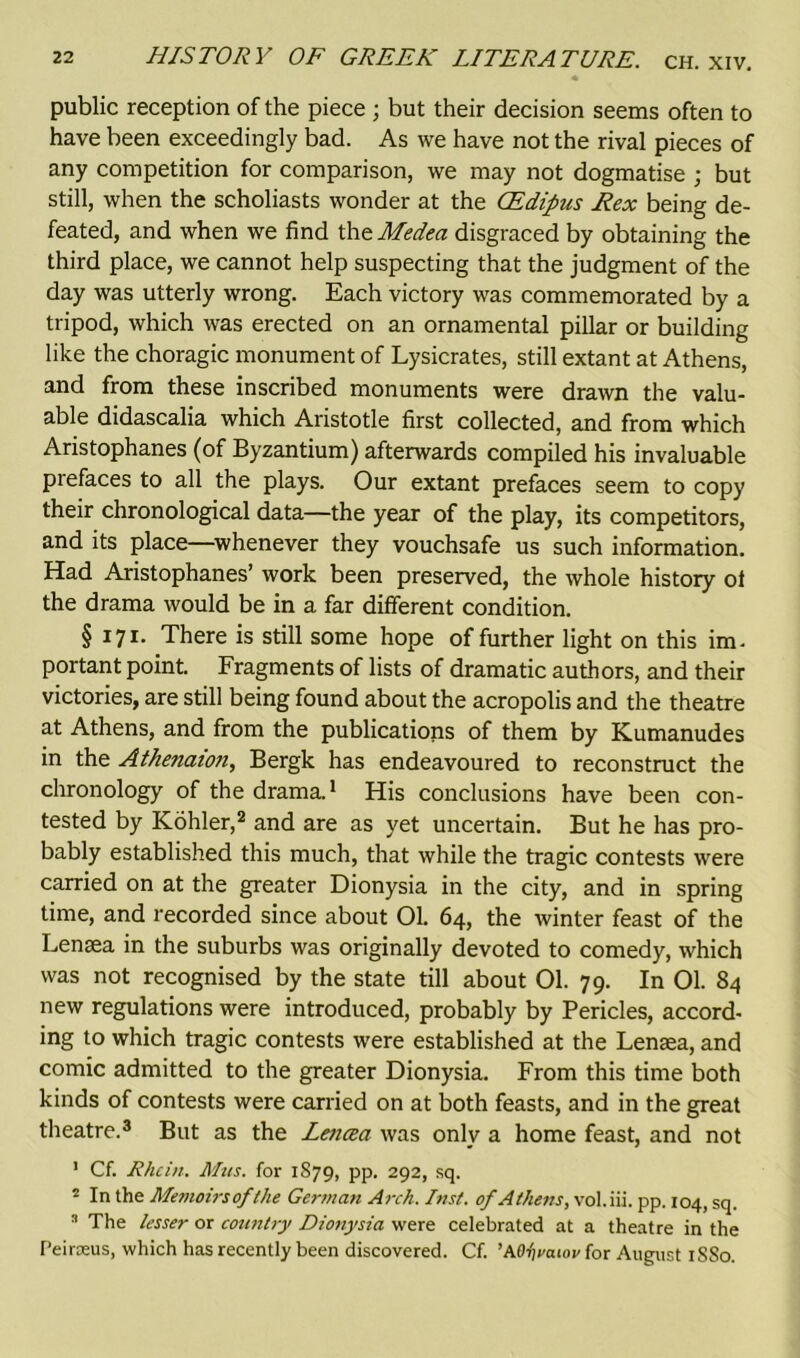 • public reception of the piece ; but their decision seems often to have been exceedingly bad. As we have not the rival pieces of any competition for comparison, we may not dogmatise ; but still, when the scholiasts wonder at the CEdipus Rex being de- feated, and when we find the Medea disgraced by obtaining the third place, we cannot help suspecting that the judgment of the day was utterly wrong. Each victory was commemorated by a tripod, which was erected on an ornamental pillar or building like the choragic monument of Lysicrates, still extant at Athens, and from these inscribed monuments were drawn the valu- able didascalia which Aristotle first collected, and from which Aristophanes (of Byzantium) afterwards compiled his invaluable piefaces to all the plays. Our extant prefaces seem to copy their chronological data—the year of the play, its competitors, and its place—whenever they vouchsafe us such information. Had Aristophanes’ work been preserved, the whole history of the drama would be in a far different condition. §171. There is still some hope of further light on this im- portant point. Fragments of lists of dramatic authors, and their victories, are still being found about the acropolis and the theatre at Athens, and from the publications of them by Kumanudes in the Athenaion, Bergk has endeavoured to reconstruct the chronology of the drama.1 His conclusions have been con- tested by Kohler,2 and are as yet uncertain. But he has pro- bably established this much, that while the tragic contests were carried on at the greater Dionysia in the city, and in spring time, and recorded since about 01. 64, the winter feast of the Lenaea in the suburbs was originally devoted to comedy, which was not recognised by the state till about 01. 79. In 01. 84 new regulations were introduced, probably by Pericles, accord- ing to which tragic contests were established at the Lensea, and comic admitted to the greater Dionysia. From this time both kinds of contests were carried on at both feasts, and in the great theatre.3 But as the Leticea was only a home feast, and not 1 Cf. Rhein. Mas. for 1S79, pp. 292, sq. 2 In the Memoirsofthe German Arch. Inst, of Athens, vol.iii. pp. 104, sq. 3 The lesser or country Dionysia were celebrated at a theatre in the Peirseus, which has recently been discovered. Cf. ’Mfyaiov for August 1SS0.