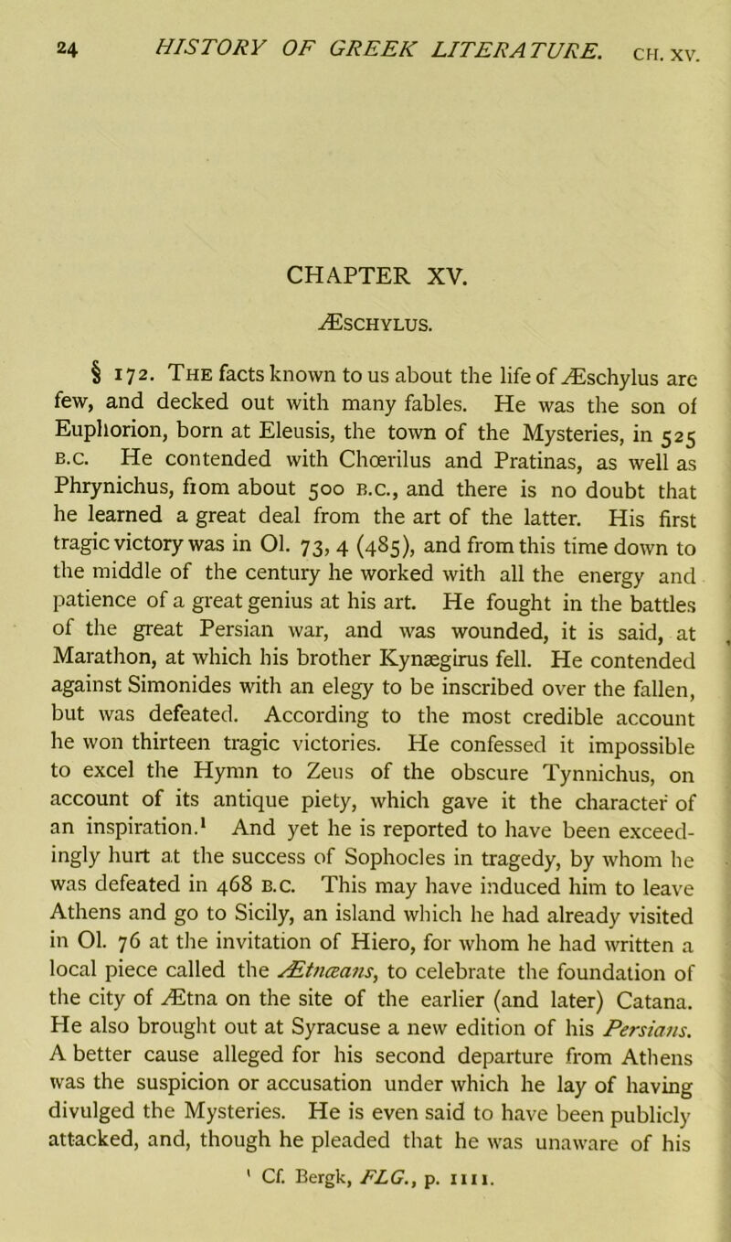 CHAPTER XV. ZEschylus. § 172. The facts known to us about the life of ZEschylus are few, and decked out with many fables. He was the son of Euphorion, born at Eleusis, the town of the Mysteries, in 525 b.c. He contended with Choerilus and Pratinas, as well as Phrynichus, fiom about 500 b.c., and there is no doubt that he learned a great deal from the art of the latter. His first tragic victory was in 01. 73, 4 (485), and from this time down to the middle of the century he worked with all the energy and patience of a great genius at his art. He fought in the battles of the great Persian war, and was wounded, it is said, at Marathon, at which his brother Kynsegirus fell. He contended against Simonides with an elegy to be inscribed over the fallen, but was defeated. According to the most credible account he won thirteen tragic victories. He confessed it impossible to excel the Hymn to Zeus of the obscure Tynnichus, on account of its antique piety, which gave it the character of an inspiration.1 And yet he is reported to have been exceed- ingly hurt at the success of Sophocles in tragedy, by whom he was defeated in 468 b.c. This may have induced him to leave Athens and go to Sicily, an island which he had already visited in 01. 76 at the invitation of Hiero, for whom he had written a local piece called the AStnczans, to celebrate the foundation of the city of ZEtna on the site of the earlier (and later) Catana. He also brought out at Syracuse a new edition of his Persians. A better cause alleged for his second departure from Athens was the suspicion or accusation under which he lay of having divulged the Mysteries. He is even said to have been publicly attacked, and, though he pleaded that he was unaware of his ' Cf. Bergk, FLG., p. nil.