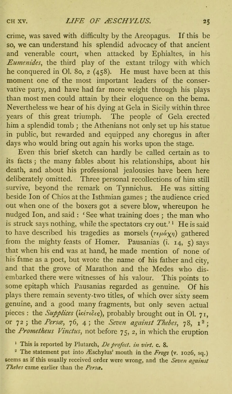 crime, was saved with difficulty by the Areopagus. If this be so, we can understand his splendid advocacy of that ancient and venerable court, when attacked by Ephialtes, in his Fumenides, the third play of the extant trilogy with which he conquered in 01. 80, 2 (458). He must have been at this moment one of the most important leaders of the conser- vative party, and have had far more weight through his plays than most men could attain by their eloquence on the bema. Nevertheless we hear of his dying at Gela in Sicily within three years of this great triumph. The people of Gela erected him a splendid tomb ; the Athenians not only set up his statue in public, but rewarded and equipped any choregus in after days who would bring out again his works upon the stage. Even this brief sketch can hardly be called certain as to its facts; the many fables about his relationships, about his death, and about his professional jealousies have been here deliberately omitted. Three personal recollections of him still survive, beyond the remark on Tynnichus. He was sitting beside Ion of Chios at the Isthmian games ; the audience cried out when one of the boxers got a severe blow, whereupon he nudged Ion, and said : ‘ See what training does ; the man who is struck says nothing, while the spectators cry out.’1 He is said to have described his tragedies as morsels (re/.ic'ix’i) gathered from the mighty feasts of Homer. Pausanias (i. 14, 5) says that when his end was at hand, he made mention of none of his fame as a poet, but wrote the name of his father and city, and that the grove of Marathon and the Medes who dis- embarked there were witnesses of his valour. This points to some epitaph which Pausanias regarded as genuine. Of his plays there remain seventy-two titles, of which over sixty seem genuine, and a good many fragments, but only seven actual pieces : the Supplices (iicirifog), probably brought out in 01. 71, or 72 ; the Per see, 76, 4 ; the Seven against Thebes, 78, i2; the Protnetheus Vinctus, not before 75, 2, in which the eruption 1 This is reported by Plutarch, De profect. in virt. c. 8. 2 The statement put into /Eschylus’ mouth in the Frogs (v. 1026, sq.) seems as if this usually received order were wrong, and the Seven against Thebes came earlier than the Persce.