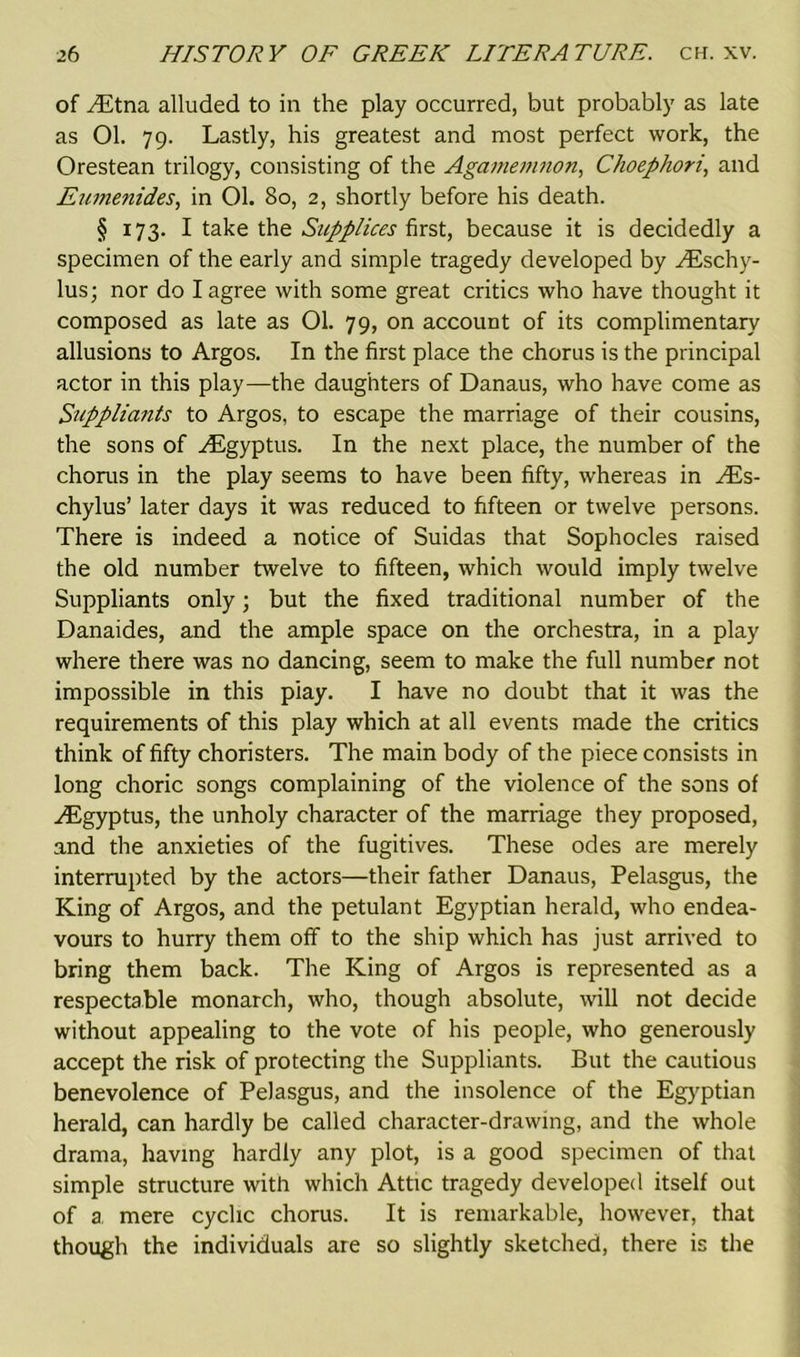 of ELtna alluded to in the play occurred, but probably as late as 01. 79. Lastly, his greatest and most perfect work, the Orestean trilogy, consisting of the Agamemnon, Choepliori, and Eumenides, in 01. 80, 2, shortly before his death. § 173. I take the Supplices first, because it is decidedly a specimen of the early and simple tragedy developed by ^Eschy- lus; nor do I agree with some great critics who have thought it composed as late as 01. 79, on account of its complimentary allusions to Argos. In the first place the chorus is the principal actor in this play—the daughters of Danaus, who have come as Suppliants to Argos, to escape the marriage of their cousins, the sons of yEgyptus. In the next place, the number of the chorus in the play seems to have been fifty, whereas in yEs- chylus’ later days it was reduced to fifteen or twelve persons. There is indeed a notice of Suidas that Sophocles raised the old number twelve to fifteen, which would imply twelve Suppliants only; but the fixed traditional number of the Danaides, and the ample space on the orchestra, in a play where there was no dancing, seem to make the full number not impossible in this play. I have no doubt that it was the requirements of this play which at all events made the critics think of fifty choristers. The main body of the piece consists in long choric songs complaining of the violence of the sons of yEgyptus, the unholy character of the marriage they proposed, and the anxieties of the fugitives. These odes are merely interrupted by the actors—their father Danaus, Pelasgus, the King of Argos, and the petulant Egyptian herald, who endea- vours to hurry them off to the ship which has just arrived to bring them back. The King of Argos is represented as a respectable monarch, who, though absolute, will not decide without appealing to the vote of his people, who generously accept the risk of protecting the Suppliants. But the cautious benevolence of Pelasgus, and the insolence of the Egyptian herald, can hardly be called character-drawing, and the whole drama, having hardly any plot, is a good specimen of that simple structure with which Attic tragedy developed itself out of a mere cyclic chorus. It is remarkable, however, that though the individuals are so slightly sketched, there is the