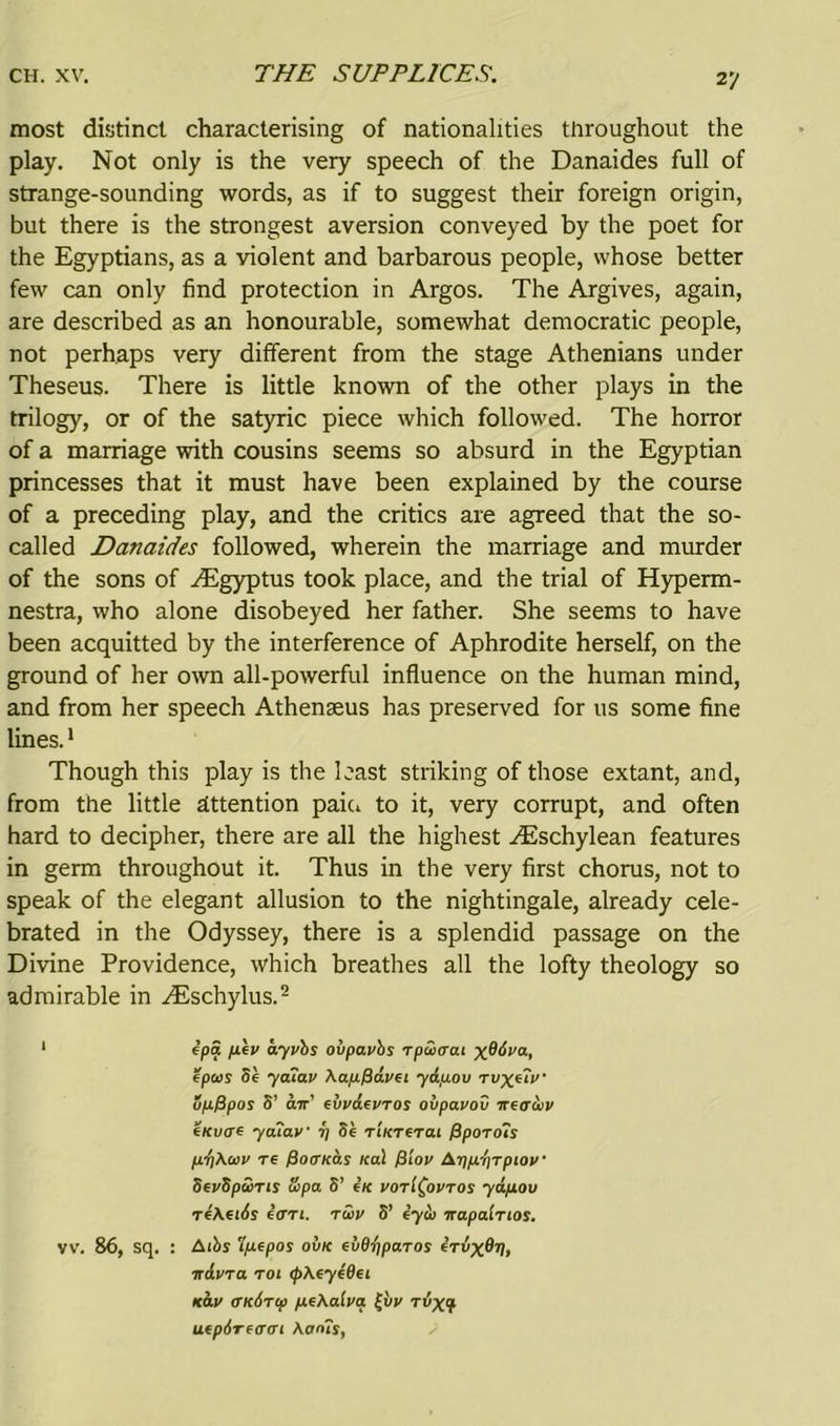 T/ most distinct characterising of nationalities throughout the play. Not only is the very speech of the Danaides full of strange-sounding words, as if to suggest their foreign origin, but there is the strongest aversion conveyed by the poet for the Egyptians, as a violent and barbarous people, whose better few can only find protection in Argos. The Argives, again, are described as an honourable, somewhat democratic people, not perhaps very different from the stage Athenians under Theseus. There is little known of the other plays in the trilogy, or of the satyric piece which followed. The horror of a marriage with cousins seems so absurd in the Egyptian princesses that it must have been explained by the course of a preceding play, and the critics are agreed that the so- called Danaides followed, wherein the marriage and murder of the sons of ^Egyptus took place, and the trial of Hyperm- nestra, who alone disobeyed her father. She seems to have been acquitted by the interference of Aphrodite herself, on the ground of her own all-powerful influence on the human mind, and from her speech Athenseus has preserved for us some fine lines.1 Though this play is the least striking of those extant, and, from the little attention paiu to it, very corrupt, and often hard to decipher, there are all the highest ^Eschylean features in germ throughout it. Thus in the very first chorus, not to speak of the elegant allusion to the nightingale, already cele- brated in the Odyssey, there is a splendid passage on the Divine Providence, which breathes all the lofty theology so admirable in .Eschylus.2 1 epa p.\v ayvbs ovpavbs Tpicrai x^dva, fpcas ok yaiav \a/j0dvei ya.ij.ov rvxetv upPpos S’ air' evvdevros ovpavov irfcaiv eKucre yaiav ri 5e rt/crerai ppoTois p.-r\\oov re fSoaicds ica\ /3tov Aij/i^rpiov SevSpaiTis &pa S’ €K voti^ovtos ydfiov rf\ft6s £<ttl. tS>v S’ £yd> irapalrtos. vv. 86, sq. : AiSs 'l/xepos ovk evOriparos irix^Vt TroLVTa toi <p\ey46ei Kav <tk6tip /xeKaiva £vv rvx<f uepdrectri \an7s,