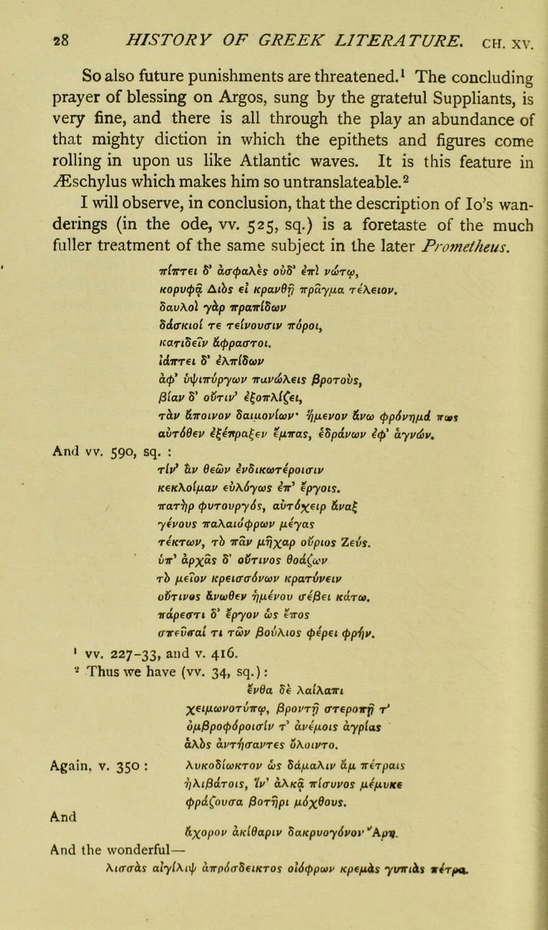 So also future punishments are threatened.1 The concluding prayer of blessing on Argos, sung by the grateful Suppliants, is very fine, and there is all through the play an abundance of that mighty diction in which the epithets and figures come rolling in upon us like Atlantic waves. It is this feature in y-Eschylus which makes him so untranslateable.2 I will observe, in conclusion, that the description of Io’s wan- derings (in the ode, vv. 525, sq.) is a foretaste of the much fuller treatment of the same subject in the later Prometheus. xlxret S' aa<paAes ovS' iir! vairw, Kopvtpa A tbs ft KpavBfi xpuypa re\f tov. SavAol yctp xpaxiSoiv SdiTKiol Tf rflvovtrtv xopoi, Kandeiv &tppa<rroi. laXTft S' eAxlScov atp' vxptxvpycav xuv&Afts f3poTovs, fiiav S' ovriv’ i£oxAl£ft, XCLV 6.X01V0V Scuuovtcov 'hp-fvov &vco <f>p6vt)pd. ir«j airidfu v e/iiras, kSpavoov i<pt ayvdiv. And vv. 590, sq. : tlit S.v detov evSiKcorepoiiriv KfKAolpav fvA&yais tx' epyots. xar^p (pvrovpyds, ai/rS^ftp &va£ ywovs xaAatdtppcov peyas TfKTOov, rb xav prjXaP ovpios Zeus. Lx' apx“s S’ oStivos dodfav rb puov Kpftffcrdvuv icparvvuv vSttvos Stvwdfv ripivov vefifi Kara, xapeart S' epyov is exos trxfvtrai n xiv fiovAtos cpepei <ppi)v. 1 vv. 227-33, ai)d v- 4i6- 2 Thus we have (vv. 34, sq.): fvOa Sb AalAaxt XftpavoTvxtp, fSpovTrj trrfpoxfi t‘ opPpotpipoialv r' avipois aypias aAbs auTT](Tai'Tes uAoivro. Again, v. 350 : AvkoSloiktov is SapaAtv dp xtxpais TjAiffaTOts, tv' aAxa xltruvos pepvKf <ppd£ov(ra poTrjpt pixBovs. And d.X°Pov diddapiv SaKpvoydvov 'Ayv And the wonderful— Atircrbs alylAi\f/ axpitrStiKTOs ol6<ppu>i/ Kpfpds yxrxiits xtrpet.