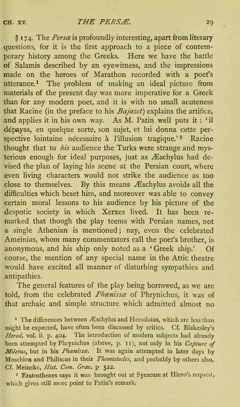 § 174. The Perscs is profoundly interesting, apart from literary questions, for it is the first approach to a piece of contem- porary history among the Greeks. Here we have the battle of Salamis described by an eyewitness, and the impressions made on the heroes of Marathon recorded with a poet’s utterance.1 The problem of making an ideal picture from materials of the present day was more imperative for a Greek than for any modern poet, and it is with no small acuteness that Racine (in the preface to his Bajazet) explains the artifice, and applies it in his own way. As M. Patin well puts it : ‘ il depaysa, en quelque sorte, son sujet, et lui donna cette per- spective lointaine necessaire a l’illusion tragique,’2 Racine thought that to his audience the Turks were strange and mys- terious enough for ideal purposes, just as iEschylus had de- vised the plan of laying his scene at the Persian court, where even living characters would not strike the audience as too close to themselves. By this means HCschylus avoids all the difficulties which beset him, and moreover was able to convey certain moral lessons to his audience by his picture of the despotic society in which Xerxes lived. It has been re- marked that though the play teems with Persian names, not a single Athenian is mentioned; nay, even the celebrated Ameinias, wrhom many commentators call the poet’s brother, is anonymous, and his ship only noted as a ‘ Greek ship.’ Of course, the mention of any special name in the Attic theatre would have excited all manner of disturbing sympathies and antipathies. The general features of the play being borrowed, as we are told, from the celebrated Photnisstz of Phrynichus, it was of that archaic and simple structure which admitted almost no 1 The differences between yEschylus and Herodotus, which are less than might be expected, have often been discussed by critics. Cf. Blakesley’s Herod, vol. ii. p. 404. The introduction of modern subjects had already been attempted by Phrynichus (above, p. 11), not only in his Capttire of Miletus, but in his Phcenissae. It was again attempted in later days by Moschion and Philiscus in their Tkemislocles, and probably by others also. Cf. Meineke, Hist. Com. Grcec. p 522. ■ Eratosthenes says it was brought out at Syracuse at Iliero’s request, which gives still more point to Patin’s remark.