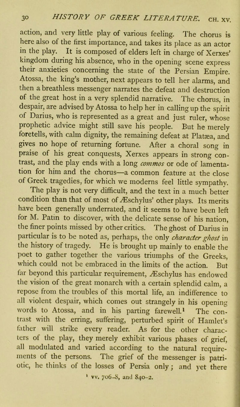 fiction, and very little play of various feeling. The chorus is here also of the first importance, and takes its place as an actor in the play. It is composed of elders left in charge of Xerxes’ kingdom during his absence, who in the opening scene express their anxieties concerning the state of the Persian Empire. Atossa, the king’s mother, next appears to tell her alarms, and then a breathless messenger narrates the defeat and destruction of the great host in a very splendid narrative. The chorus, in despair, are advised by Atossa to help her in calling up the spirit of Darius, who is represented as a great and just ruler, whose prophetic advice might still save his people. But he merely foretells, with calm dignity, the remaining defeat at Plataea, and gives no hope of returning fortune. After a choral song in praise of his great conquests, Xerxes appears in strong con- trast, and the play ends with a long commos or ode of lamenta- tion for him and the chorus—a common feature at the close of Greek tragedies, for which we moderns feel little sympathy. The play is not very difficult, and the text in a much better condition than that of most of HSschylus’ other plays. Its merits have been generally underrated, and it seems to have been left for M. Patin to discover, with the delicate sense of his nation, the finer points missed by other critics. The ghost of Darius in particular is to be noted as, perhaps, the only character ghost in the history of tragedy. He is brought up mainly to enable the poet to gather together the various triumphs of the Greeks, which could not be embraced in the limits of the action. But far beyond this particular requirement, HIschylus has endowed the vision of the great monarch with a certain splendid calm, a repose from the troubles of this mortal life, an indifference to all violent despair, which comes out strangely in his opening words to Atossa, and in his parting farewell.1 The con- trast with the erring, suffering, perturbed spirit of Hamlet’s father will strike every reader. As for the other charac- ters of the play, they merely exhibit various phases of grief, all modulated and varied according to the natural require- ments of the persons. The grief of the messenger is patri- otic, he thinks of the losses of Persia only; and yet there 1 vv. 706-8, and 840-2.