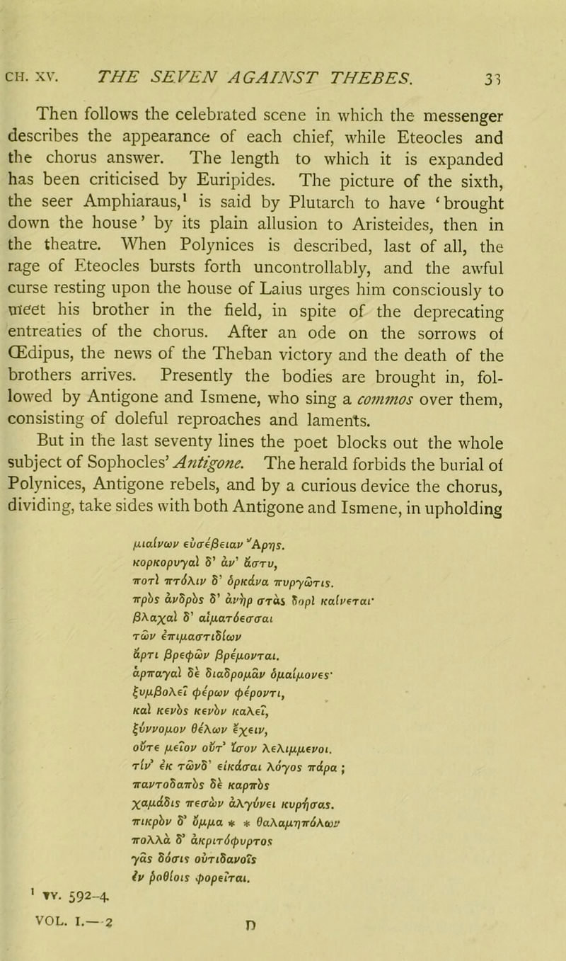 Then follows the celebrated scene in which the messenger describes the appearance of each chief, while Eteocles and the chorus answer. The length to which it is expanded has been criticised by Euripides. The picture of the sixth, the seer Amphiaraus,1 is said by Plutarch to have ‘brought down the house’ by its plain allusion to Aristeides, then in the theatre. When Polynices is described, last of all, the rage of Eteocles bursts forth uncontrollably, and the awful curse resting upon the house of Laius urges him consciously to meet his brother in the field, in spite of the deprecating entreaties of the chorus. After an ode on the sorrows ol CEdipus, the news of the Theban victory and the death of the brothers arrives. Presently the bodies are brought in, fol- lowed by Antigone and Ismene, who sing a commos over them, consisting of doleful reproaches and laments. But in the last seventy lines the poet blocks out the whole subject of Sophocles’ Antigone. The herald forbids the burial of Polynices, Antigone rebels, and by a curious device the chorus, dividing, take sides with both Antigone and Ismene, in upholding pialvcvv ei/ae^eiav ',Apr\s. nopKopvya.1 S’ dv' Scrm, ttot'I tttSAiv 8’ opicdva irvpyaTLS. jrpbs dvSphs S’ avr/p irras Sopl Kalverar 0Aa^al S’ aiparSeircrai tS>v impaanSUav dpn flpecpwv Ppepovrai. apiraycil Se Sia.Spop.av 6p.alp.oves' |u/t$oAeI cpepcov <pepovti, teal Kevhs Kevhv KaAe?, t,ivvopov 8eAuv out6 pelov ovr’ Gov AeAippevoi. rlv e/e rwvS' eiicdcrai \6yos irdpa ; ■KavToSanhs 8e Kapsrhs Xo-paSis Tretr&v dkyvvei Kvpijao.s. TTiKphv S’ ippa * * 8a\apr\ir6k<ui‘ TroAAa S’ aKpn&tpvpTos yds Socris ounSavoTs iv poOlois fopenai. TV. 592-4. VOL. I.— 2 r>