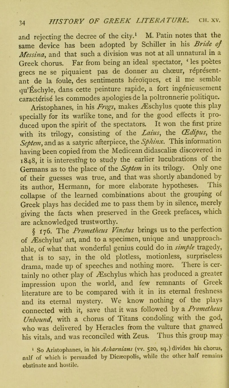 and rejecting the decree of the city.1 M. Patin notes that the same device has been adopted by Schiller in his Bride of Messina, and that such a division was not at all unnatural in a Greek chorus. Far from being an ideal spectator, ‘ les poetes grecs ne se piquaient pas de donner au choeur, represent- ant de la foule, des sentiments he'roiques, et il me semble qu’Es chyle, dans cette peinture rapide, a fort ingdnieusement caracterise les commodes apologies de la poltronnerie politique. Aristophanes, in his Frogs, makes HDschylus quote this play specially for its warlike tone, and for the good effects it pro- duced upon the spirit of the spectators. It won the first prize with its trilogy, consisting of the Lams, the CEdipus, the Septem, and as a satyric afterpiece, the Sphinx. This information having been copied from the Medicean didascalise discovered in 1848, it is interesting to study the earlier lucubrations of the Germans as to the place of the Septem in its trilogy. Only one of their guesses was true, and that was shortly abandoned by its author, Hermann, for more elaborate hypotheses. Phis collapse of the learned combinations about the grouping of Greek plays has decided me to pass them by in silence, merely giving the facts when preserved in the Greek prefaces, which are acknowledged trustworthy. § 176. The Prometheus Vinctus brings us to the perfection of yEschylus’ art, and to a specimen, unique and unapproach- able, of what that wonderful genius could do in simple tragedy, that is to say, in the old plotless, motionless, surpriseless drama, made up of speeches and nothing more. There is cer- tainly no other play of yEschylus which has produced a greater impression upon the world, and few remnants of Greek literature are to be compared with it in its eternal freshness and its eternal mystery. We know nothing of the plays connected with it, save that it was followed by a Prometheus Unbound, with a chorus of Titans condoling with the god, who was delivered by Heracles from the vulture that gnawed his vitals, and was reconciled with Zeus. Thus this group may 1 So Aristophanes, in his Acharnians (vv. 520, sq.) divides his chorus, naif of which is persuaded by Dicseopolis, while the other half remains obstinate and hostile.