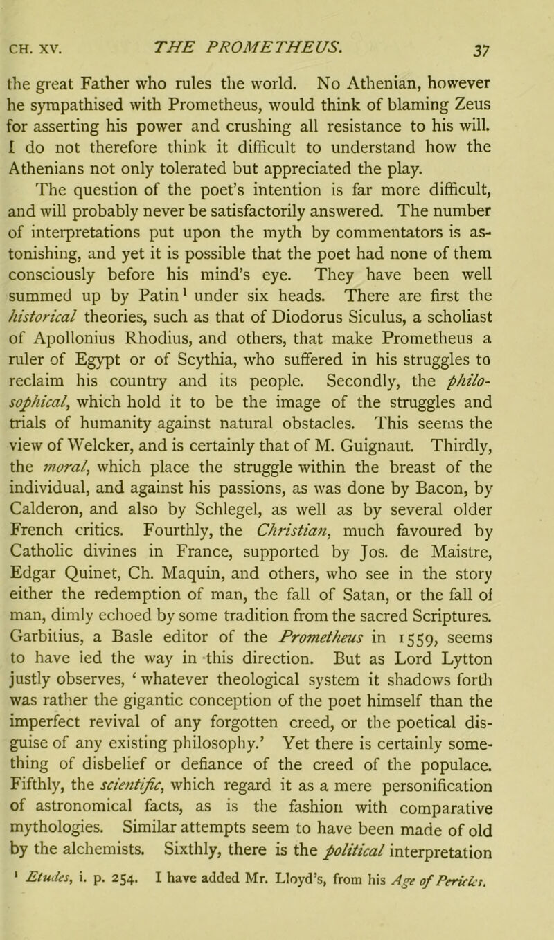 the great Father who rules the world. No Athenian, however he sympathised with Prometheus, would think of blaming Zeus for asserting his power and crushing all resistance to his will. I do not therefore think it difficult to understand how the Athenians not only tolerated but appreciated the play. The question of the poet’s intention is far more difficult, and will probably never be satisfactorily answered. The number of interpretations put upon the myth by commentators is as- tonishing, and yet it is possible that the poet had none of them consciously before his mind’s eye. They have been well summed up by Patin1 under six heads. There are first the historical theories, such as that of Diodorus Siculus, a scholiast of Apollonius Rhodius, and others, that make Prometheus a ruler of Egypt or of Scythia, who suffered in his struggles to reclaim his country and its people. Secondly, the philo- sophical, which hold it to be the image of the struggles and trials of humanity against natural obstacles. This seems the view of Welcker, and is certainly that of M. Guignaut. Thirdly, the moral, which place the struggle within the breast of the individual, and against his passions, as was done by Bacon, by Calderon, and also by Schlegel, as well as by several older French critics. Fourthly, the Christian, much favoured by Catholic divines in France, supported by Jos. de Maistre, Edgar Quinet, Ch. Maquin, and others, who see in the story either the redemption of man, the fall of Satan, or the fall of man, dimly echoed by some tradition from the sacred Scriptures. Garbitius, a Basle editor of the Prometheus in 1559, seems to have led the way in this direction. But as Lord Lytton justly observes, ‘ whatever theological system it shadows forth was rather the gigantic conception of the poet himself than the imperfect revival of any forgotten creed, or the poetical dis- guise of any existing philosophy.’ Yet there is certainly some- thing of disbelief or defiance of the creed of the populace. Fifthly, the scientific, which regard it as a mere personification of astronomical facts, as is the fashion with comparative mythologies. Similar attempts seem to have been made of old by the alchemists. Sixthly, there is the political interpretation 1 Etudes, i. p. 254. I have added Mr. Lloyd’s, from his Age of Pericles.