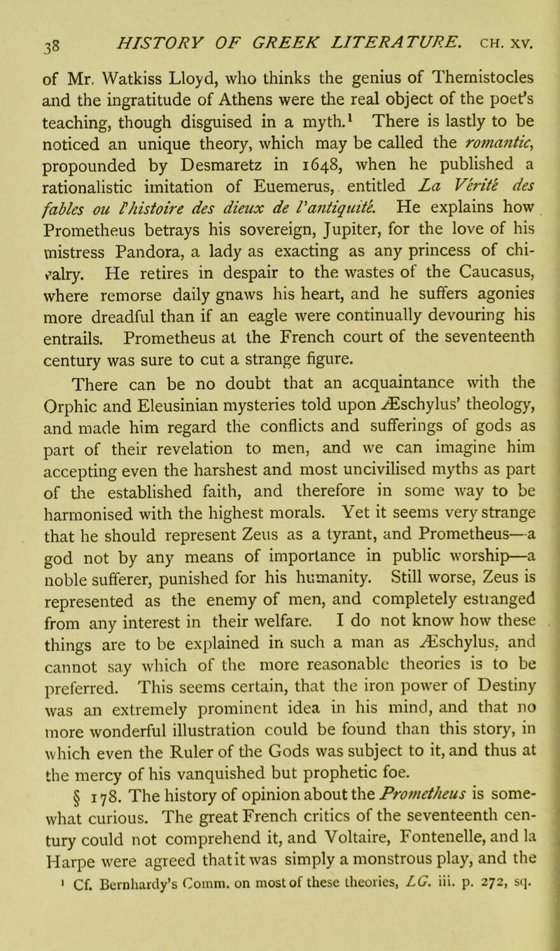 33 of Mr, Watkiss Lloyd, who thinks the genius of Thernistocles and the ingratitude of Athens were the real object of the poet’s teaching, though disguised in a myth.1 There is lastly to be noticed an unique theory, which may be called the romantic, propounded by Desmaretz in 1648, when he published a rationalistic imitation of Euemerus, entitled La Verite des fables ou Ihistoire des dieux de Tantiquite. He explains how Prometheus betrays his sovereign, Jupiter, for the love of his mistress Pandora, a lady as exacting as any princess of chi- valry. He retires in despair to the wastes of the Caucasus, where remorse daily gnaws his heart, and he suffers agonies more dreadful than if an eagle were continually devouring his entrails. Prometheus at the French court of the seventeenth century was sure to cut a strange figure. There can be no doubt that an acquaintance with the Orphic and Eleusinian mysteries told upon ZEschylus’ theology, and made him regard the conflicts and sufferings of gods as part of their revelation to men, and we can imagine him accepting even the harshest and most uncivilised myths as part of the established faith, and therefore in some way to be harmonised with the highest morals. Yet it seems very strange that he should represent Zeus as a tyrant, and Prometheus—a god not by any means of importance in public worship—a noble sufferer, punished for his humanity. Still worse, Zeus is represented as the enemy of men, and completely estranged from any interest in their welfare. I do not know how these things are to be explained in such a man as ZEschylus, and cannot say which of the more reasonable theories is to be preferred. This seems certain, that the iron power of Destiny was an extremely prominent idea in his mind, and that no more wonderful illustration could be found than this story, in which even the Ruler of the Gods was subject to it, and thus at the mercy of his vanquished but prophetic foe. § 178. The history of opinion about the Prometheus is some- what curious. The great French critics of the seventeenth cen- tury could not comprehend it, and Voltaire, Fontenelle, and la Harpe were agreed thatit was simply a monstrous play, and the 1 Cf. Beinharcly’s Comm, on most of these theories, LG. iii. p. 272, sq.