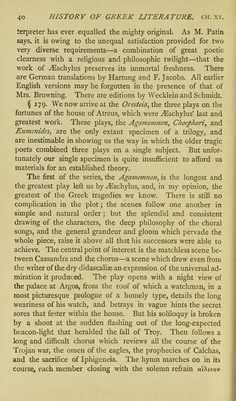 terpreter has ever equalled the mighty original. As M. Patin says, it is owing to the unequal satisfaction provided for two very diverse requirements—a combination of great poetic clearness with a religious and philosophic twilight—that the work of ^Eschylus preserves its immortal freshness. There are German translations by Hartung and F. Jacobs. All earlier English versions may be forgotten in the presence of that of Mrs. Browning. There are editions by Wecklein and Schmidt. § 179. We now arrive at the Oresteia, the three plays on the fortunes of the house of Atreus, which were ^Eschylus’ last and greatest work. These plays, the Agamemnon, Choephori, and Eumenides, are the only extant specimen of a trilogy, and are inestimable in showing us the way in which the older tragic poets combined three plays on a single subject. But unfor- tunately our single specimen is quite insufficient to afford us materials for an established theory. The first of the series, the Agamemnon, is the longest and the greatest play left us by ^Eschylus, and, in my opinion, the greatest of the Greek tragedies we know. There is still no complication in the plot; the scenes follow one another in simple and natural order; but the splendid and consistent drawing of the characters, the deep philosophy of the choral songs, and the general grandeur and gloom which pervade the whole piece, raise it above all that his successors were able to achieve. The central point of interest is the matchless scene be- tween Cassandra and the chorus—a scene which drew even from the writer of the dry didascalise an expression of the universal ad- miration it produced. The play opens with a night view of the palace at Argos, from the roof of which a watchman, in a most picturesque prologue of a homely type, details the long weariness of his watch, and betrays in vague hints the secret sores that fester within the house. But his soliloquy is broken by a shout at the sudden flashing out of the long-expected beacon-light that heralded the fall of Troy, Then follows a long and difficult chorus which reviews all the course of the Trojan war, the omen of the eagles, the prophecies of Calchas, and the sacrifice of Iphigeneia. The hymn marches on in its course, each member closing with the solemn refrain a'iXtvov
