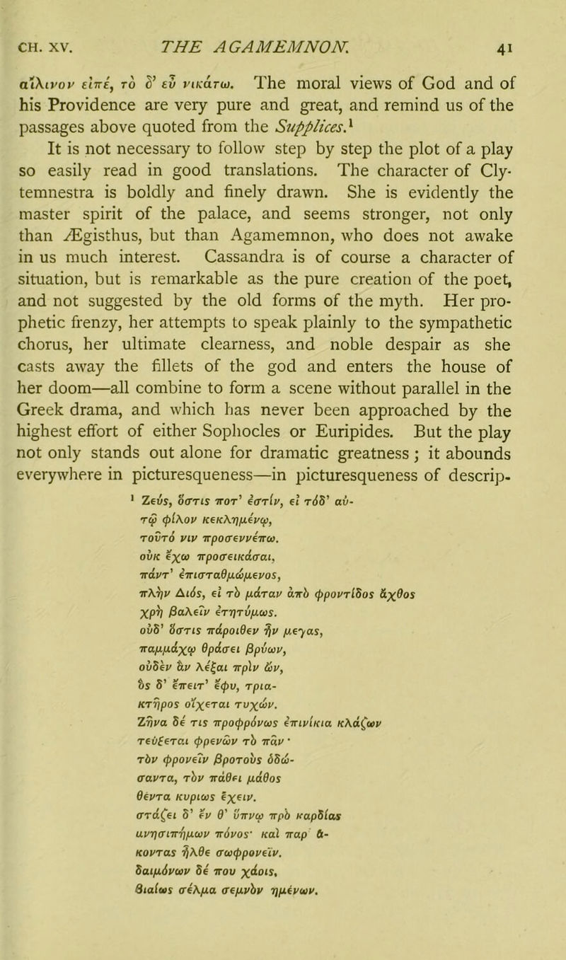 alXivoy tins, to <)’ ev pikcitw. The moral views of God and of his Providence are very pure and great, and remind us of the passages above quoted from the Supplices} It is not necessary to follow step by step the plot of a play so easily read in good translations. The character of Cly- temnestra is boldly and finely drawn. She is evidently the master spirit of the palace, and seems stronger, not only than zEgisthus, but than Agamemnon, who does not awake in us much interest. Cassandra is of course a character of situation, but is remarkable as the pure creation of the poet, and not suggested by the old forms of the myth. Her pro- phetic frenzy, her attempts to speak plainly to the sympathetic chorus, her ultimate clearness, and noble despair as she casts away the fillets of the god and enters the house of her doom—all combine to form a scene without parallel in the Greek drama, and which has never been approached by the highest effort of either Sophocles or Euripides. But the play not only stands out alone for dramatic greatness; it abounds everywhere in picturesqueness—in picturesqueness of descrip- 1 Zevs, ocrns tot' ActtIv, el tAS' av- Tcp cpiAov KeKAiyuevci), tovto viv itpocrevveiroo. ovk exw irpoffeiicdtrcu, irdvT' emtTTaOfj.dfj.evos, 7TAt)V AiAs, el Tb fiaTav curb cppovTiSos &xOos Xpb PaAeTv eTi)Tipws. ov5’ Strris irdpoiOev ?iv peyas, irapLpL&xV Opdcrei fipvoov, ovbev dv Ae|ai irplv &v, bs S’ eireiT' ecpu, Tpia- KTTfpos o^xeTai Tvxdv. Zriva be tis irpocppovws eirivUcia KAa(uv Teii(eTCti (ppevdv Tb irdv • Tbv cppoveiv fipOTobs 6bd- cravTa, Tbv irdOei pdOos OevTa Kvpicas ex61*'- cTTa^ei 8’ ev O' Swvcp irpb vapbcas uvi)crnr/f)p.ci)v irAvos teal irap 6- KOVTas ffAOe cruicppove'iv. baipAvwv be irov x^ois, Sialus creApa aepvbv rjpevuv.