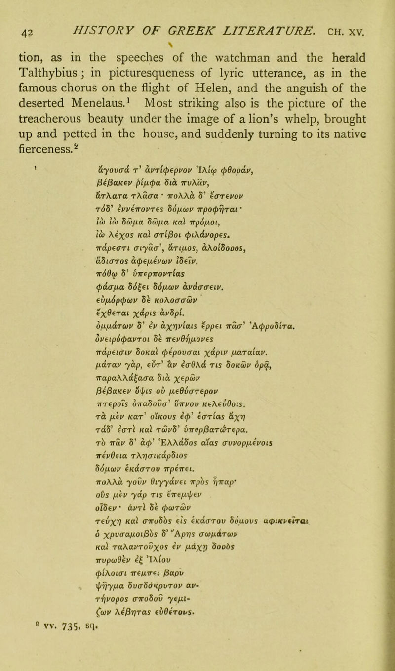N tion, as in the speeches of the watchman and the herald Talthybius ; in picturesqueness of lyric utterance, as in the famous chorus on the flight of Helen, and the anguish of the deserted Menelaus.1 Most striking also is the picture of the treacherous beauty under the image of a lion’s whelp, brought up and petted in the house, and suddenly turning to its native fierceness.2 ' dyovtrd r’ dvrl(pcpvov ’IAigd cpBopdv, fSifiaiicv plpcpa Sia irv\a.v, &rXara rXdrra ‘ iroXXcl S’ cartvov riS’ tvyeiroyres Sipaiv irpocprjrai • id) id) 5wfia Supa ical irpopoi, id) Ai%os KaL drl^oi cpiXdvopes. irdpecrn mydcr', anpos, aXoiSooos, dSurros acpepeywy IStlv. irSBca S’ uircpirovrlas cpaapa 8d£ei Sipav dvdcnruv. evpSpcpaiy 8e KoXoacrwv exBerai X^PLS avSpl. oppdrav S’ iv d^Tjt'iais cppci ira<r’ 'AcppuSlra. ovcipdcpavroi 8e irevBfip.oves irdpHcnv SoKal cpepovcrai x^-Plv paraiav. par ay yap, eiir’ av ccrBXd ns Sokwv Spa, napaXXd^acra Sid xepd>y f}e/3aKey oipis ov peBuarepoy wrepoTs onaSova’ virvov KtXevBois. rci /xcy Kar' o'lkovs c<p’ ccrrlas dxB rdS’ carl Kal rwvS’ vircp^ardirepa. rb ray S’ a(p’ 'EAAdSos a'i'as avvoppcvou ircvBcia rXipaiKapStos Siptu>V €KaiTTOV TTpCTTCt. iroXXa yovy Biyydvci irpbs iyirap' oOs pey yap ns eirtpipey olScv dvrl 86 cpairwy revxV Kal 0ru8bs eis cicaarov Sduovs aipixytlrai 6 xpao’apoiPbs S’ Aprjs awpdrwv Kal raAayrovxos iv pdxV SooSy irvpioBey e£ ’l\!ou cp'iXoiai irepirti fiapv \pi}ypa SuaSdvpvroy av- T'^vopos airoSov yepi- fay Ae^Tjros eidirous. 0 vv. 735. sq.
