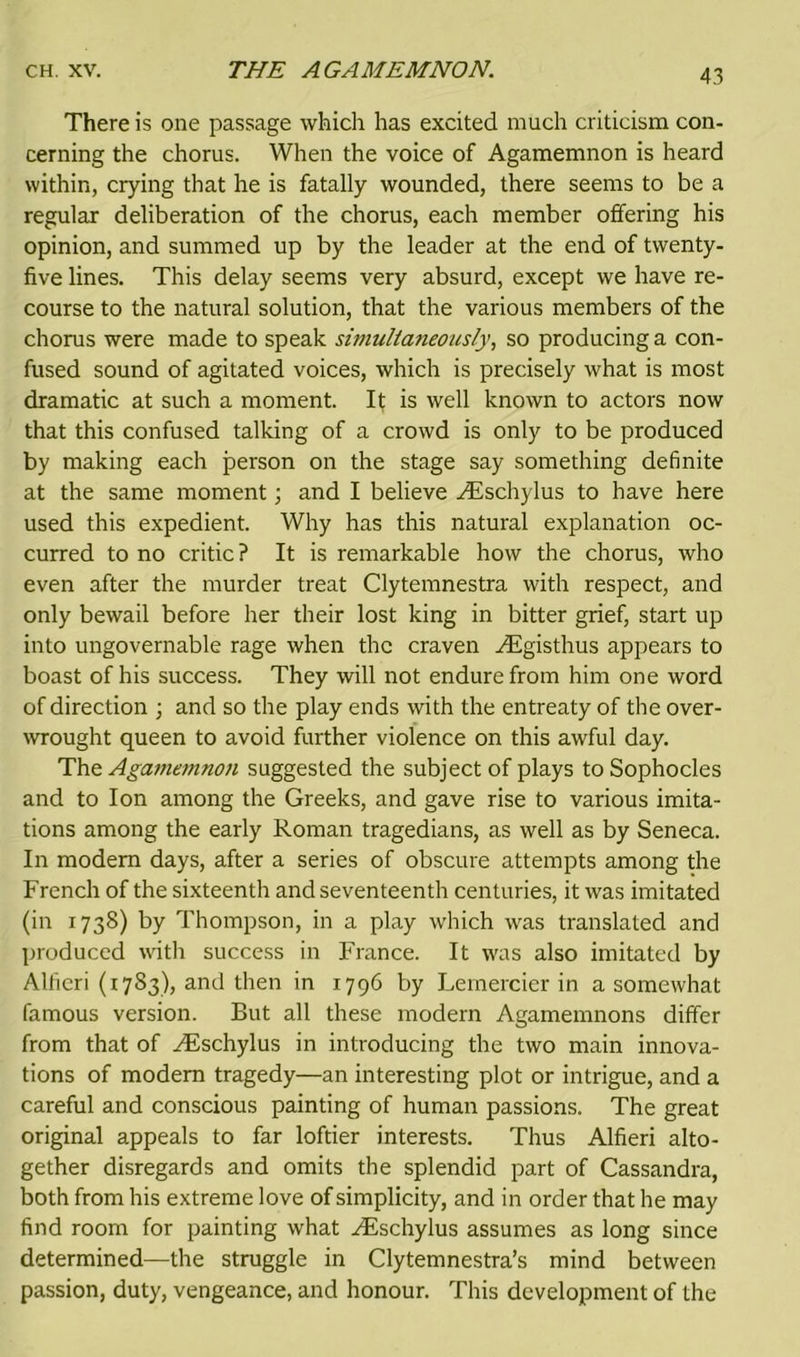 There is one passage which has excited much criticism con- cerning the chorus. When the voice of Agamemnon is heard within, crying that he is fatally wounded, there seems to be a regular deliberation of the chorus, each member offering his opinion, and summed up by the leader at the end of twenty- five lines. This delay seems very absurd, except we have re- course to the natural solution, that the various members of the chorus were made to speak simultaneously, so producing a con- fused sound of agitated voices, which is precisely what is most dramatic at such a moment. It is well known to actors now that this confused talking of a crowd is only to be produced by making each person on the stage say something definite at the same moment; and I believe ^Eschylus to have here used this expedient. Why has this natural explanation oc- curred to no critic ? It is remarkable how the chorus, who even after the murder treat Clytemnestra with respect, and only bewail before her their lost king in bitter grief, start up into ungovernable rage when the craven ^Egisthus appears to boast of his success. They will not endure from him one word of direction ; and so the play ends with the entreaty of the over- wrought queen to avoid further violence on this awful day. The Agamemnon suggested the subject of plays to Sophocles and to Ion among the Greeks, and gave rise to various imita- tions among the early Roman tragedians, as well as by Seneca. In modem days, after a series of obscure attempts among the French of the sixteenth and seventeenth centuries, it was imitated (in 1738) by Thompson, in a play which was translated and produced with success in France. It was also imitated by Alfieri (1783), and then in 1796 by Lernercier in a somewhat famous version. But all these modern Agamemnons differ from that of yEschylus in introducing the two main innova- tions of modem tragedy—an interesting plot or intrigue, and a careful and conscious painting of human passions. The great original appeals to far loftier interests. Thus Alfieri alto- gether disregards and omits the splendid part of Cassandra, both from his extreme love of simplicity, and in order that he may find room for painting what yEschylus assumes as long since determined—the struggle in Clytemnestra’s mind between passion, duty, vengeance, and honour. This development of the