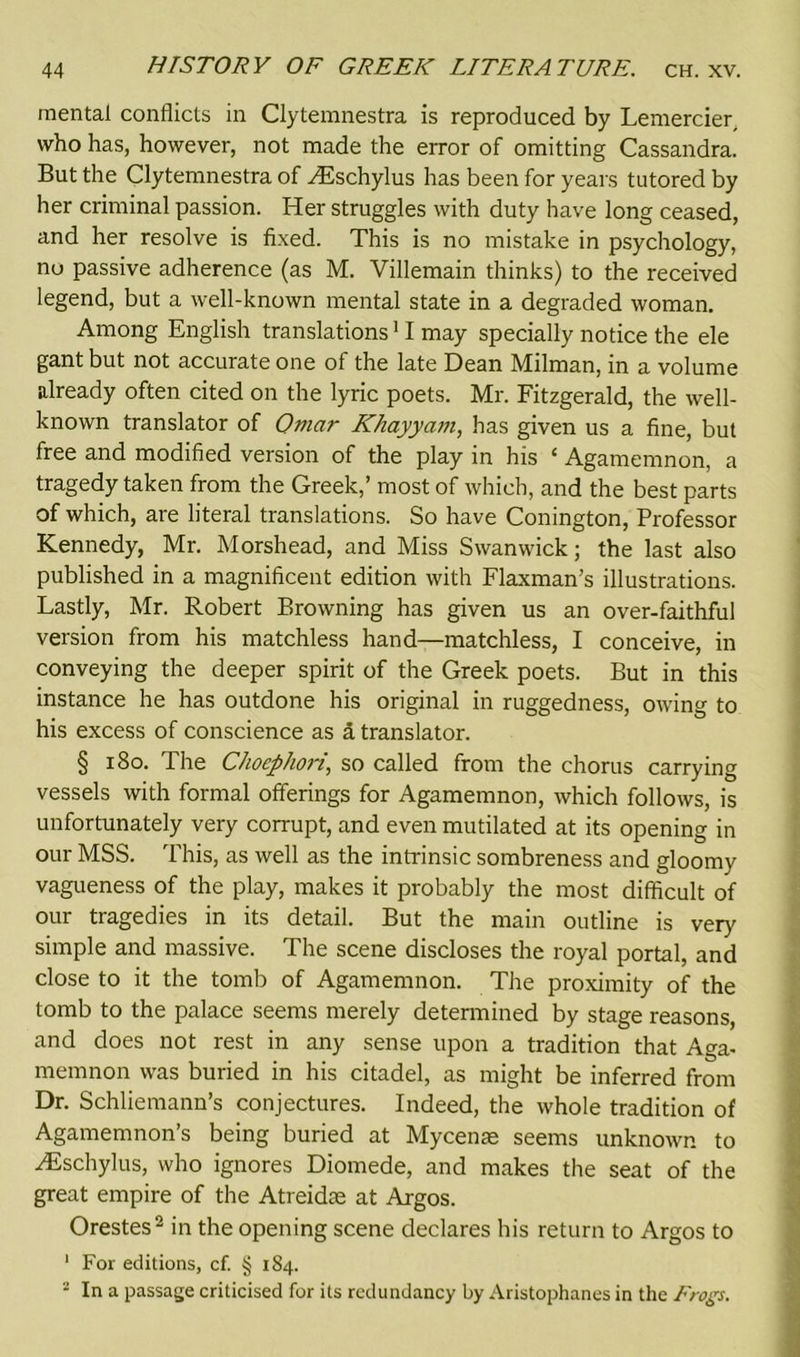 mental conflicts in Clytemnestra is reproduced by Lemercier, who has, however, not made the error of omitting Cassandra. But the Clytemnestra of ^Eschylus has been for years tutored by her criminal passion. Her struggles with duty have long ceased, and her resolve is fixed. This is no mistake in psychology, no passive adherence (as M. Villemain thinks) to the received legend, but a well-known mental state in a degraded woman. Among English translations11 may specially notice the ele gant but not accurate one of the late Dean Milman, in a volume already often cited on the lyric poets. Mr. Fitzgerald, the well- known translator of Omar Khayyam, has given us a fine, but free and modified version of the play in his ‘ Agamemnon, a tragedy taken from the Greek,’ most of which, and the best parts of which, are literal translations. So have Conington, Professor Kennedy, Mr. Morshead, and Miss Swanwick; the last also published in a magnificent edition with Flaxman’s illustrations. Lastly, Mr. Robert Browning has given us an over-faithful version from his matchless hand—matchless, I conceive, in conveying the deeper spirit of the Greek poets. But in this instance he has outdone his original in ruggedness, owing to his excess of conscience as a translator. § 180. The Chocphori, so called from the chorus carrying vessels with formal offerings for Agamemnon, which follows, is unfortunately very corrupt, and even mutilated at its opening in our MSS. This, as well as the intrinsic sombreness and gloomy vagueness of the play, makes it probably the most difficult of our tragedies in its detail. But the main outline is very simple and massive. The scene discloses the royal portal, and close to it the tomb of Agamemnon. The proximity of the tomb to the palace seems merely determined by stage reasons, and does not rest in any sense upon a tradition that Aga- memnon was buried in his citadel, as might be inferred from Dr. Schliemann’s conjectures. Indeed, the whole tradition of Agamemnon’s being buried at Mycenae seems unknown to HCschylus, who ignores Diomede, and makes the seat of the great empire of the Atreidae at Argos. Orestes2 in the opening scene declares his return to Argos to 1 For editions, cf. § 184. 2 In a passage criticised for its redundancy by Aristophanes in the Frogs.