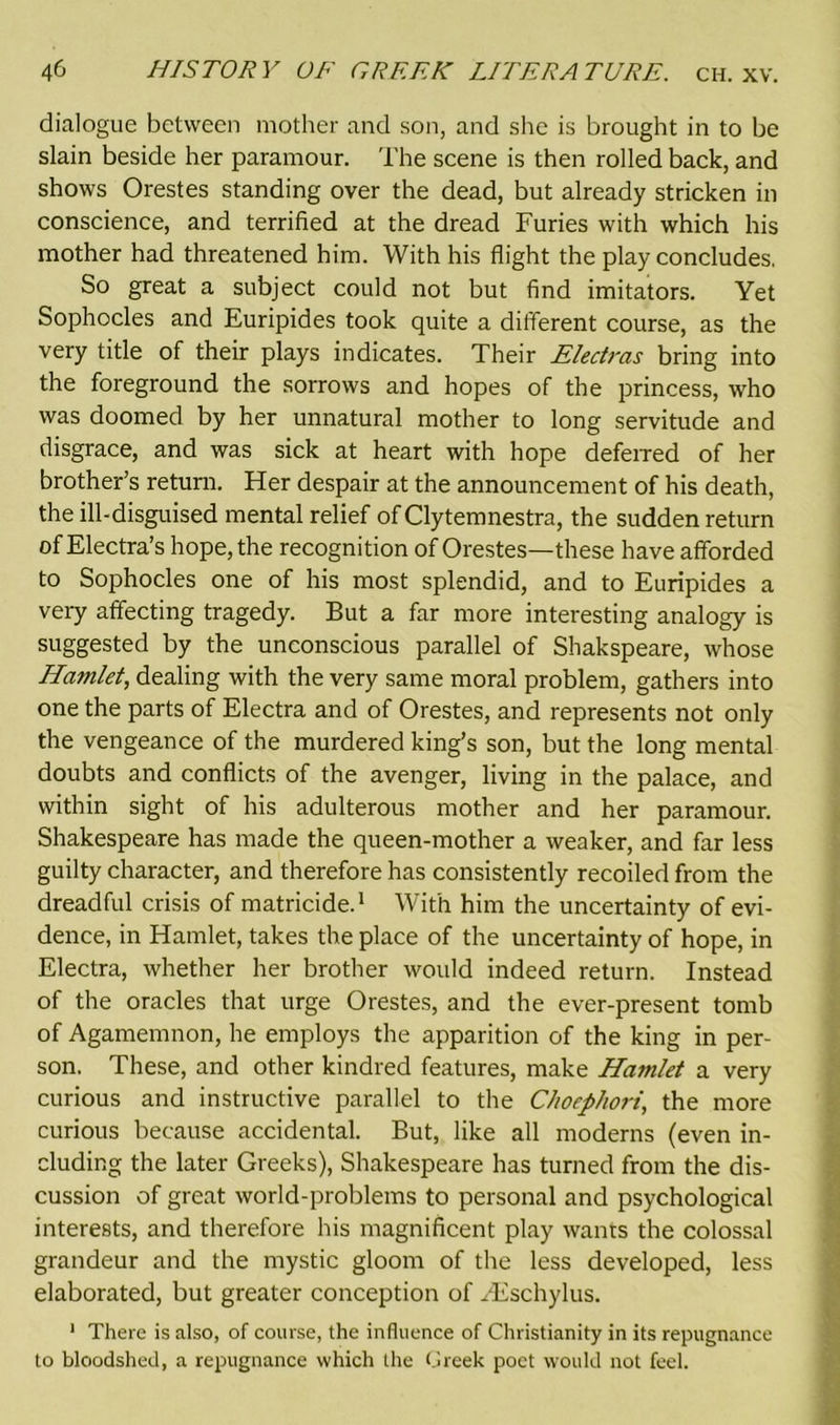 dialogue between mother and son, and she is brought in to be slain beside her paramour. The scene is then rolled back, and shows Orestes standing over the dead, but already stricken in conscience, and terrified at the dread Furies with which his mother had threatened him. With his flight the play concludes, So great a subject could not but find imitators. Yet Sophocles and Euripides took quite a different course, as the very title of their plays indicates. Their Electras bring into the foreground the sorrows and hopes of the princess, who was doomed by her unnatural mother to long servitude and disgrace, and was sick at heart with hope deferred of her brother’s return. Her despair at the announcement of his death, the ill-disguised mental relief of Clytemnestra, the sudden return of Electra’s hope, the recognition of Orestes—these have afforded to Sophocles one of his most splendid, and to Euripides a very affecting tragedy. But a far more interesting analogy is suggested by the unconscious parallel of Shakspeare, whose Hamlet, dealing with the very same moral problem, gathers into one the parts of Electra and of Orestes, and represents not only the vengeance of the murdered king’s son, but the long mental doubts and conflicts of the avenger, living in the palace, and within sight of his adulterous mother and her paramour. Shakespeare has made the queen-mother a weaker, and far less guilty character, and therefore has consistently recoiled from the dreadful crisis of matricide.1 With him the uncertainty of evi- dence, in Hamlet, takes the place of the uncertainty of hope, in Electra, whether her brother would indeed return. Instead of the oracles that urge Orestes, and the ever-present tomb of Agamemnon, he employs the apparition of the king in per- son. These, and other kindred features, make Hamlet a very curious and instructive parallel to the Choephori, the more curious because accidental. But, like all moderns (even in- cluding the later Greeks), Shakespeare has turned from the dis- cussion of great world-problems to personal and psychological interests, and therefore his magnificent play wants the colossal grandeur and the mystic gloom of the less developed, less elaborated, but greater conception of Hischylus. 1 There is also, of course, the influence of Christianity in its repugnance to bloodshed, a repugnance which the Greek poet would not feel.