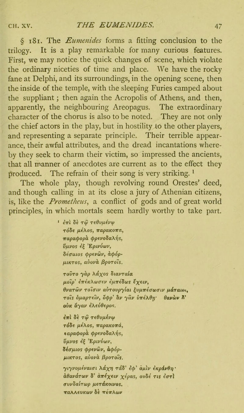 THE EUMENIDES. § 181. The Eumenides forms a fitting conclusion to the trilogy. It is a play remarkable for many curious features. First, we may notice the quick changes of scene, which violate the ordinary niceties of time and place. We have the rocky fane at Delphi, and its surroundings, in the opening scene, then the inside of the temple, with the sleeping Furies camped about the suppliant; then again the Acropolis of Athens, and then, apparently, the neighbouring Areopagus. The extraordinary character of the chorus is also to be noted. They are not only the chief actors in the play, but in hostility to the other players, and representing a separate principle. Their terrible appear- ance, their awful attributes, and the dread incantations where- by they seek to charm their victim, so impressed the ancients, that all manner of anecdotes are current as to the effect they produced. The refrain of their song is very striking. 1 The whole play, though revolving round Orestes’ deed, and though calling in at its close a jury of Athenian citizens, is, like the Prometheus, a conflict of gods and of great world principles, in which mortals seem hardly worthy to take part. 1 cirl Sc T(S redvptvcp roSe pekos, irapaKowa, irapcupopa <f>pevoSa\-t\s, tipvos e£ ’Epiviaiv, Setruios <ppevuv, cufxip- puKTOS, avova fipOTo’is. tovto -yap Aclxos Stavrala polp’ circ/cABerey epireSus e^cii', dvarcov Tolcnv aliToupytai ^vpirtiraxnv pdraiin, rois opapreTv, o<pp‘ b.v yav CnreAdiy Oavwv S’ ovk ayav eAeiBepos. iirl Sc tu TeOuptvw tSSc /UcAos, TrapcucoTcd, napacpopd rppfvoSo.Krpi, vpvos e’f 'Epivvwv, Stcrpios (ppevtuv, atyiip- piKTOS, avova f}porois. yiyvop.tvo.HTi AaxV raS’ i<p’ ap\v acpdvBjj • bOavaroiv S’ curtxetv X*Pas> ou8c Tls tor] (TVVOa'iTOip p.tT&KOlVOS. TraWfVKaiv Sc TTt-irkwv