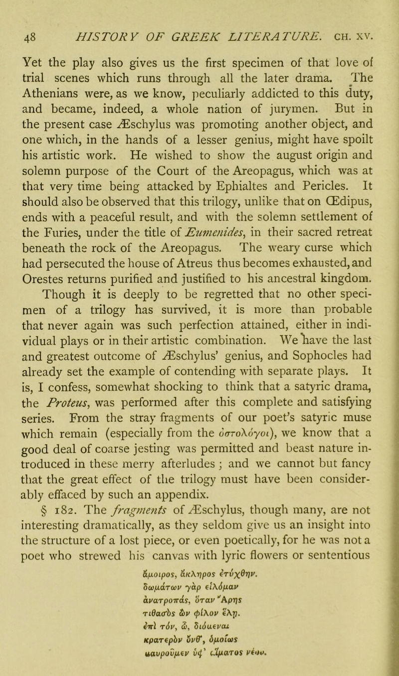 Yet the play also gives us the first specimen of that love of trial scenes which runs through all the later drama. The Athenians were, as we know, peculiarly addicted to this duty, and became, indeed, a whole nation of jurymen. But in the present case ^Eschylus was promoting another object, and one which, in the hands of a lesser genius, might have spoilt his artistic work. He wished to show the august origin and solemn purpose of the Court of the Areopagus, which was at that very time being attacked by Ephialtes and Pericles. It should also be observed that this trilogy, unlike that on CEdipus, ends with a peaceful result, and with the solemn settlement of the Furies, under the title of Eumenides, in their sacred retreat beneath the rock of the Areopagus. The weary curse which had persecuted the house of Atreus thus becomes exhausted, and Orestes returns purified and justified to his ancestral kingdom. Though it is deeply to be regretted that no other speci- men of a trilogy has survived, it is more than probable that never again was such perfection attained, either in indi- vidual plays or in their artistic combination. We have the last and greatest outcome of HCschylus’ genius, and Sophocles had already set the example of contending with separate plays. It is, I confess, somewhat shocking to think that a satyric drama, the Proteus, was performed after this complete and satisfying series. From the stray fragments of our poet’s satyric muse which remain (especially from the uoroXoyoi), we know that a good deal of coarse jesting was permitted and beast nature in- troduced in these merry afterludes 3 and we cannot but fancy that the great effect of the trilogy must have been consider- ably effaced by such an appendix. § 182. The frag>ne?its of Hischylus, though many, are not interesting dramatically, as they seldom give us an insight into the structure of a lost piece, or even poetically, for he was not a poet who strewed his canvas with lyric flowers or sententious &poipos, &K\rjpos irvxQvv- 8a>pdra>v yap fi\6pav avaTponas, tiravAprjs ridacbs S>v <pi\ov f\p. in) t6v, Si, SiAufvan Kpartpbv uvff, bpoiais nq.vpovp.fV vi}' Ilparos vi»v.
