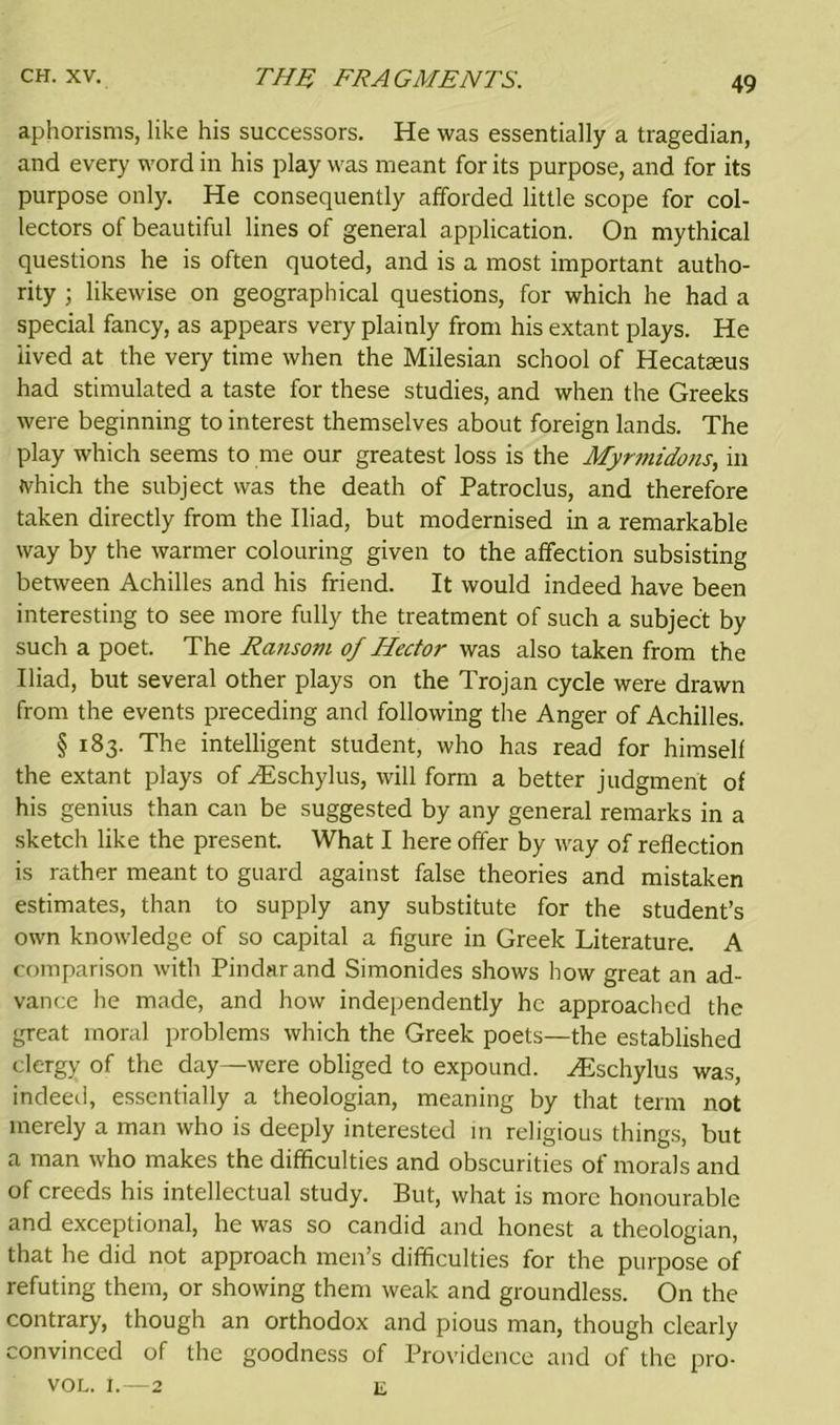 aphorisms, like his successors. He was essentially a tragedian, and every word in his play was meant for its purpose, and for its purpose only. He consequently afforded little scope for col- lectors of beautiful lines of general application. On mythical questions he is often quoted, and is a most important autho- rity ; likewise on geographical questions, for which he had a special fancy, as appears very plainly from his extant plays. He lived at the very time when the Milesian school of Hecataeus had stimulated a taste for these studies, and when the Greeks were beginning to interest themselves about foreign lands. The play which seems to me our greatest loss is the Myrmidons, in which the subject was the death of Patroclus, and therefore taken directly from the Iliad, but modernised in a remarkable way by the warmer colouring given to the affection subsisting between Achilles and his friend. It would indeed have been interesting to see more fully the treatment of such a subject by such a poet. The Ransom of Hector was also taken from the Iliad, but several other plays on the Trojan cycle were drawn from the events preceding and following the Anger of Achilles. § 183. The intelligent student, who has read for himself the extant plays of HDschylus, will form a better judgment of his genius than can be suggested by any general remarks in a sketch like the present. What I here offer by way of reflection is rather meant to guard against false theories and mistaken estimates, than to supply any substitute for the student’s own knowledge of so capital a figure in Greek Literature. A comparison with Pindar and Simonides shows how great an ad- vance he made, and how independently he approached the great moral problems which the Greek poets—the established clergy of the day—were obliged to expound. Hischylus was, indeed, essentially a theologian, meaning by that term not merely a man who is deeply interested in religious things, but a man who makes the difficulties and obscurities of morals and of creeds his intellectual study. But, what is more honourable and exceptional, he was so candid and honest a theologian, that he did not approach men’s difficulties for the purpose of refuting them, or showing them weak and groundless. On the contrary, though an orthodox and pious man, though clearly convinced of the goodness of Providence and of the pro- vol. 1.—2 E