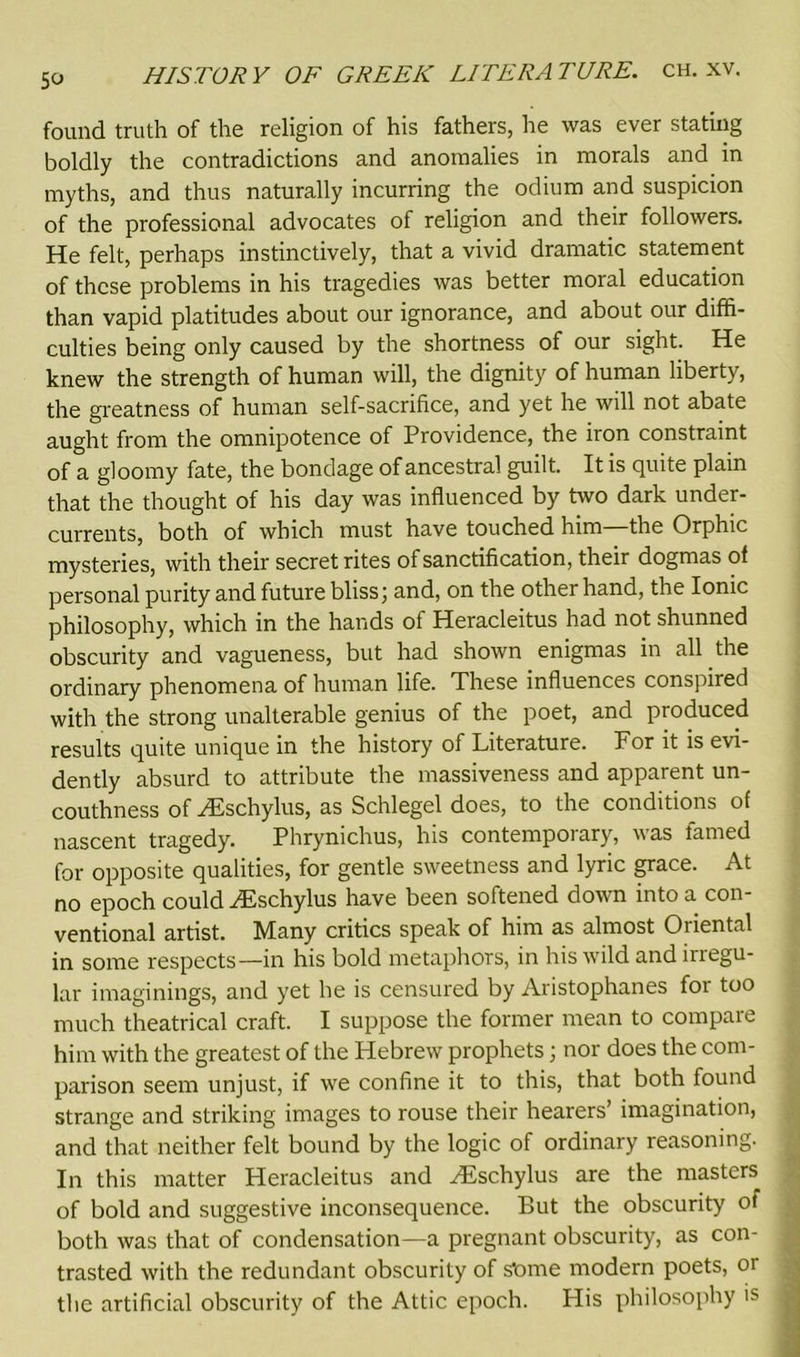 found truth of the religion of his fathers, lie was ever stating boldly the contradictions and anomalies in morals and in myths, and thus naturally incurring the odium and suspicion of the professional advocates of religion and their followers. He felt, perhaps instinctively, that a vivid dramatic statement of these problems in his tragedies was better moral education than vapid platitudes about our ignorance, and about our diffi- culties being only caused by the shortness of our sight. He knew the strength of human will, the dignity of human liberty, the greatness of human self-sacrifice, and yet he will not abate aught from the omnipotence of Providence, the iron constraint of a gloomy fate, the bondage of ancestral guilt. It is quite plain that the thought of his day was influenced by two dark under- currents, both of which must have touched him—the Orphic mysteries, with their secret rites of sanctification, their dogmas of personal purity and future bliss; and, on the other hand, the Ionic philosophy, which in the hands of Heracleitus had not shunned obscurity and vagueness, but had shown enigmas in all the ordinary phenomena of human life. These influences conspired with the strong unalterable genius of the poet, and produced results quite unique in the history of Literature. Tor it is evi- dently absurd to attribute the massiveness and apparent un- couthness of PEschylus, as Schlegel does, to the conditions of nascent tragedy. Phrynichus, his contemporary, was famed for opposite qualities, for gentle sweetness and lyric grace. At no epoch could PEschylus have been softened down into a con- ventional artist. Many critics speak of him as almost Oriental in some respects—in his bold metaphors, in his wild and irregu- lar imaginings, and yet he is censured by Aristophanes for too much theatrical craft. I suppose the former mean to compare him with the greatest of the Hebrew prophets; nor does the com- parison seem unjust, if we confine it to this, that both found strange and striking images to rouse their hearers’ imagination, and that neither felt bound by the logic of ordinary reasoning. In this matter Heracleitus and PEschylus are the masters of bold and suggestive inconsequence. But the obscurity of both was that of condensation—a pregnant obscurity, as con- trasted with the redundant obscurity of s'ome modern poets, or the artificial obscurity of the Attic epoch. His philosophy is