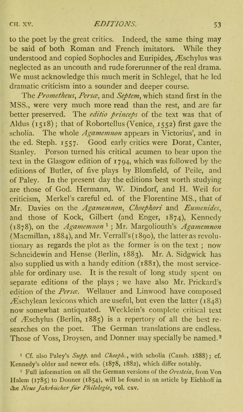 to the poet by the great critics. Indeed, the same thing may be said of both Roman and French imitators. While they understood and copied Sophocles and Euripides, ^Eschylus was neglected as an uncouth and rude forerunner of the real drama. We must acknowledge this much merit in Schlegel, that he led dramatic criticism into a sounder and deeper course. The Prometheus, Perstz, and Septem, which stand first in the MSS., were very much more read than the rest, and .are far better preserved. The editio princeps of the text was that of Aldus (1518); that of Robortellus (Venice, 1552) first gave the scholia. The whole Agamemnon appears in Victorius’, and in the ed. Steph. 1557. Good early critics were Dorat, Canter, Stanley. Porson turned his critical acumen to bear upon the text in the Glasgow edition of 1794, which was followed by the editions of Butler, of five plays by Blomfield, of Peile, and of Paley. In the present day the editions best worth studying are those of God. Hermann, W. Dindorf, and H. Weil for criticism, Merkel’s careful ed. of the Florentine MS., that of Mr. Davies on the Agamemnon, Choephori and Eumenides, and those of Kock, Gilbert (and Enger, 1874), Kennedy (1878), on the Agamemnon1 ; Mr. Margoliouth’s Agamemnon (Macmillan, 1884), and Mr. Verrall’s(i89o), the latter as revolu- tionary as regards the plot as the former is on the text ; now Sclmeidewin and Hense (Berlin, 1883). Mr. A. Sidgwick has also supplied us with a handy edition (1881), the most service- able for ordinary use. It is the result of long study spent on separate editions of the plays ; we have also Mr. Prickard’s edition of the Perscc. Wellauer and Linwood have composed Htschylean lexicons which are useful, but even the latter (1848) now somewhat antiquated. Wecklein’s complete critical text of Hvschylus (Berlin, 1885) is a repertory of all the best re- searches on the poet. The German translations are endless. Those of Voss, Droysen, and Donner may specially be named.1 2 1 Cf. also Paley’s Supp. and Choeph., with scholia (Camb. 1888); cf. Kennedy’s older and newer eds. (1878, 1882), which differ notably. 2 Full information on all the German versions of the Oresteia, from Von Halem (1785) to Donner (1854), will be found in an article by Eichhoff in uhe Neue Jahrbiicher fiir Philologie, vol. cxv.