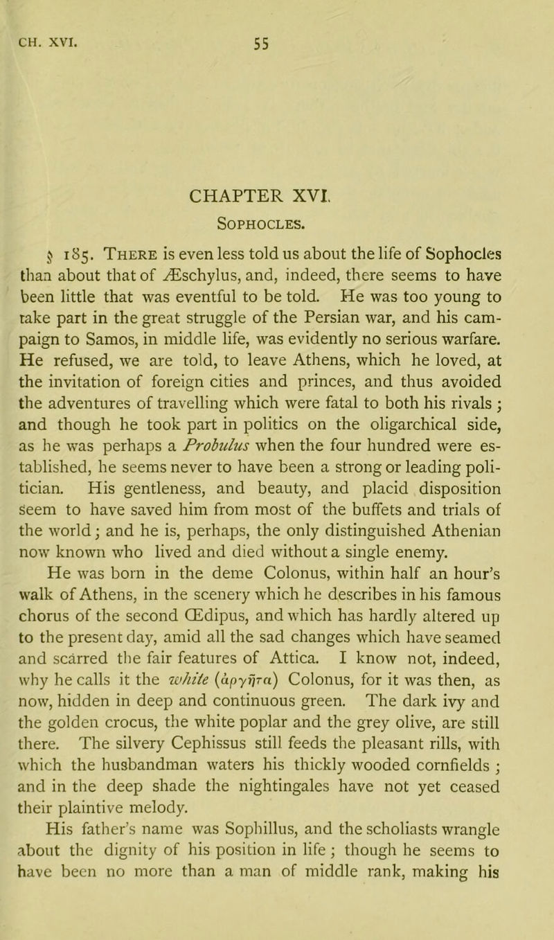 CHAPTER XVI. Sophocles. $ 185. There is even less told us about the life of Sophocles than about that of iEschylus, and, indeed, there seems to have been little that was eventful to be told. He was too young to rake part in the great struggle of the Persian war, and his cam- paign to Samos, in middle life, was evidently no serious warfare. He refused, we are told, to leave Athens, which he loved, at the invitation of foreign cities and princes, and thus avoided the adventures of travelling which were fatal to both his rivals ; and though he took part in politics on the oligarchical side, as he was perhaps a Probulus when the four hundred were es- tablished, he seems never to have been a strong or leading poli- tician. His gentleness, and beauty, and placid disposition seem to have saved him from most of the buffets and trials of the world; and he is, perhaps, the only distinguished Athenian now known who lived and died without a single enemy. He was born in the deme Colonus, within half an hour’s walk of Athens, in the scenery which he describes in his famous chorus of the second (Edipus, and which has hardly altered up to the present day, amid all the sad changes which have seamed and scarred the fair features of Attica. I know not, indeed, why he calls it the wJiite (apytjra) Colonus, for it was then, as now, hidden in deep and continuous green. The dark ivy and the golden crocus, the white poplar and the grey olive, are still there. The silvery Cephissus still feeds the pleasant rills, with which the husbandman waters his thickly wooded cornfields ; and in the deep shade the nightingales have not yet ceased their plaintive melody. His father’s name was Sophillus, and the scholiasts wrangle about the dignity of his position in life; though he seems to have been no more than a man of middle rank, making his