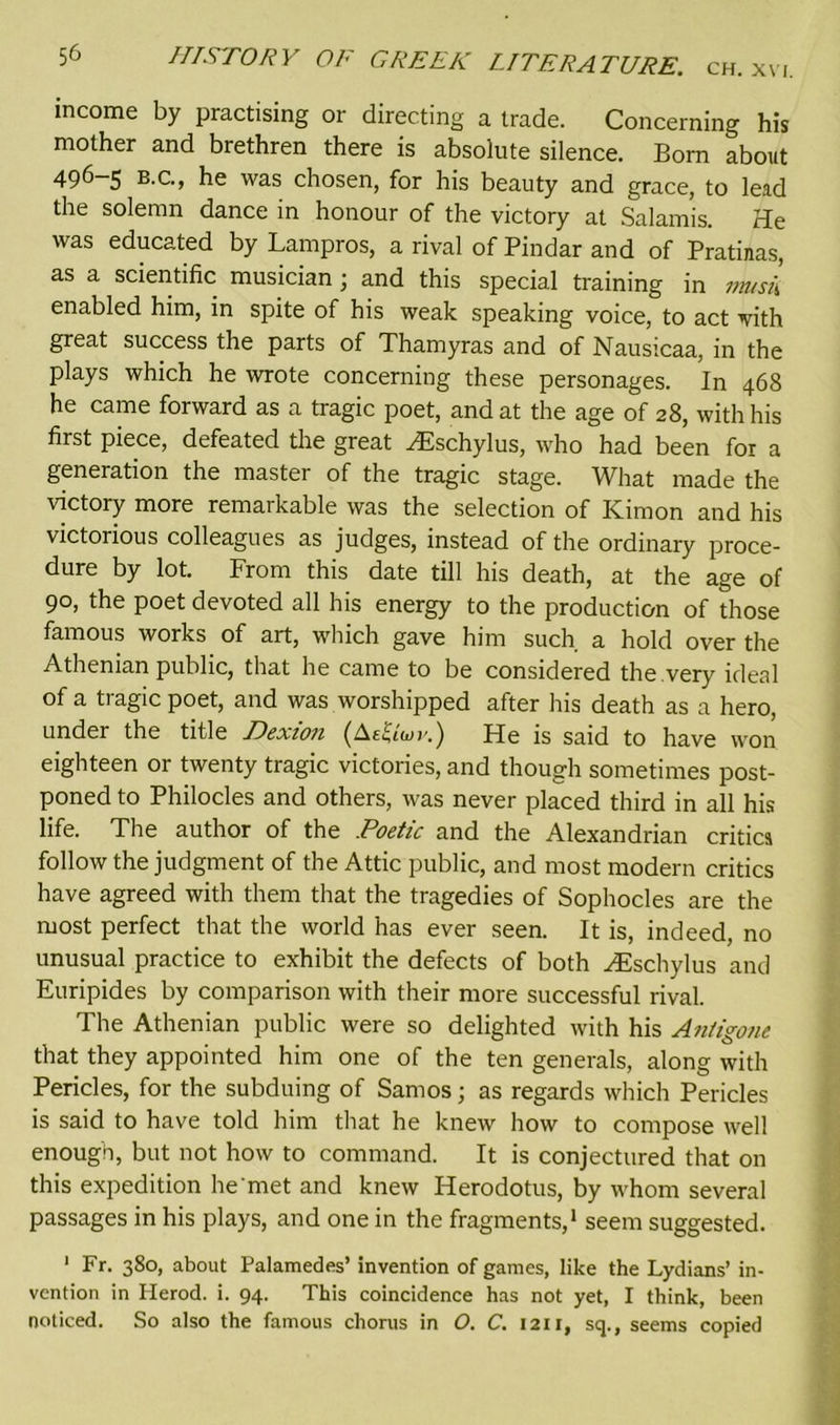 income by practising or directing a trade. Concerning his mother and brethren there is absolute silence. Bom about 496-5 b.c., he was chosen, for his beauty and grace, to lead the solemn dance in honour of the victory at Salamis. He was educated by Lampros, a rival of Pindar and of Pratinas, as a scientific musician; and this special training in vmsk enabled him, in spite of his weak speaking voice, to act -vith great success the parts of Thamyras and of Nausicaa, in the plays which he wrote concerning these personages. In 468 he came forward as a tragic poet, and at the age of 28, with his first piece, defeated the great ^Eschylus, who had been fox a generation the master of the tragic stage. What made the victory more remarkable was the selection of Kim on and his victorious colleagues as judges, instead of the ordinary proce- dure by lot. From this date till his death, at the age of 90, the poet devoted all his energy to the production of those famous works of art, which gave him such, a hold over the Athenian public, that he came to be considered the very ideal of a tragic poet, and was worshipped after his death as a hero, under the title Dexion (Ae&W.) He is said to have won eighteen or twenty tragic victories, and though sometimes post- poned to Philocles and others, was never placed third in all his life. The author of the Poetic and the Alexandrian critics follow the judgment of the Attic public, and most modern critics have agreed with them that the tragedies of Sophocles are the most perfect that the world has ever seen. It is, indeed, no unusual practice to exhibit the defects of both HDschylus and Euripides by comparison with their more successful rival. The Athenian public were so delighted with his Antigone that they appointed him one of the ten generals, along with Pericles, for the subduing of Samos; as regards which Pericles is said to have told him that he knew how to compose well enough, but not how to command. It is conjectured that on this expedition he met and knew Herodotus, by whom several passages in his plays, and one in the fragments,1 seem suggested. 1 Fr. 380, about Palamedes’ invention of games, like the Lydians’ in- vention in Herod, i. 94. This coincidence has not yet, I think, been noticed. So also the famous chorus in O. C. 1211, sq., seems copied