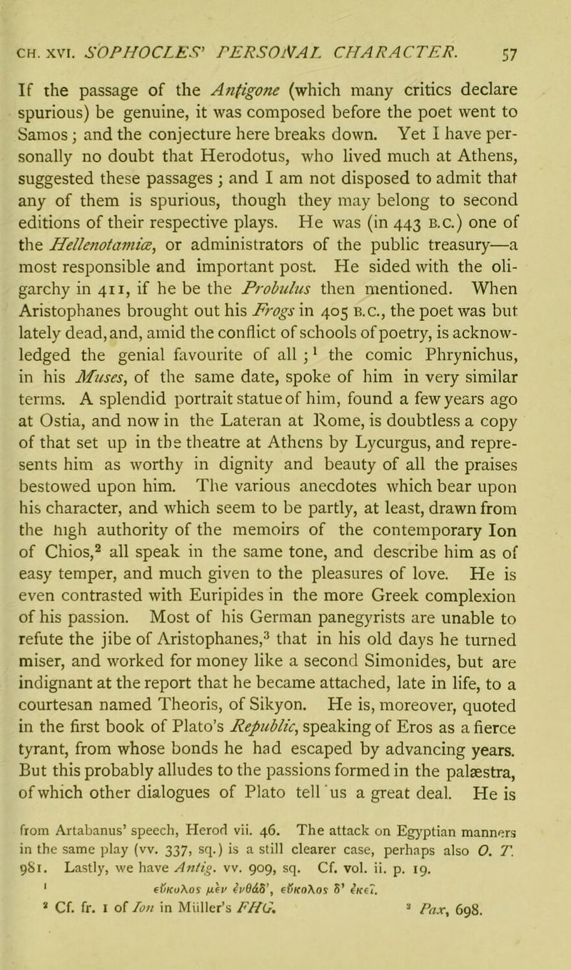 If the passage of the Antigone (which many critics declare spurious) be genuine, it was composed before the poet went to Samos; and the conjecture here breaks down. Yet I have per- sonally no doubt that Herodotus, who lived much at Athens, suggested these passages ; and I am not disposed to admit that any of them is spurious, though they may belong to second editions of their respective plays. He was (in 443 b.c.) one of the Hellenotamice, or administrators of the public treasury—a most responsible and important post. He sided with the oli- garchy in 411, if he be the Probulus then mentioned. When Aristophanes brought out his Frogs in 405 b.c., the poet was but lately dead, and, amid the conflict of schools of poetry, is acknow- ledged the genial favourite of all ;1 the comic Phrynichus, in his Muses, of the same date, spoke of him in very similar terms. A splendid portrait statue of him, found a few years ago at Ostia, and now in the Lateran at Rome, is doubtless a copy of that set up in the theatre at Athens by Lycurgus, and repre- sents him as worthy in dignity and beauty of all the praises bestowed upon him. The various anecdotes which bear upon his character, and which seem to be partly, at least, drawn from the high authority of the memoirs of the contemporary Ion of Chios,2 all speak in the same tone, and describe him as of easy temper, and much given to the pleasures of love. He is even contrasted with Euripides in the more Greek complexion of his passion. Most of his German panegyrists are unable to refute the jibe of Aristophanes,3 that in his old days he turned miser, and worked for money like a second Simonides, but are indignant at the report that he became attached, late in life, to a courtesan named Theoris, of Sikyon. He is, moreover, quoted in the first book of Plato’s Republic, speaking of Eros as a fierce tyrant, from whose bonds he had escaped by advancing years. But this probably alludes to the passions formed in the palsestra, of which other dialogues of Plato tell 'us a great deal. He is from Artabanus’ speech, Herod vii. 46. The attack on Egyptian manners in the same play (vv. 337, sq.) is a still clearer case, perhaps also 0. T. 9S1. Lastly, we have Anlig. vv. 909, sq. Cf. vol. ii. p. 19. 1 ft/zcvAor yuev ivOdS’, e(jKo\os S’ (ice?. 2 Cf. fr. 1 of Ion in Muller’s FHG. 2 Pax, 698.