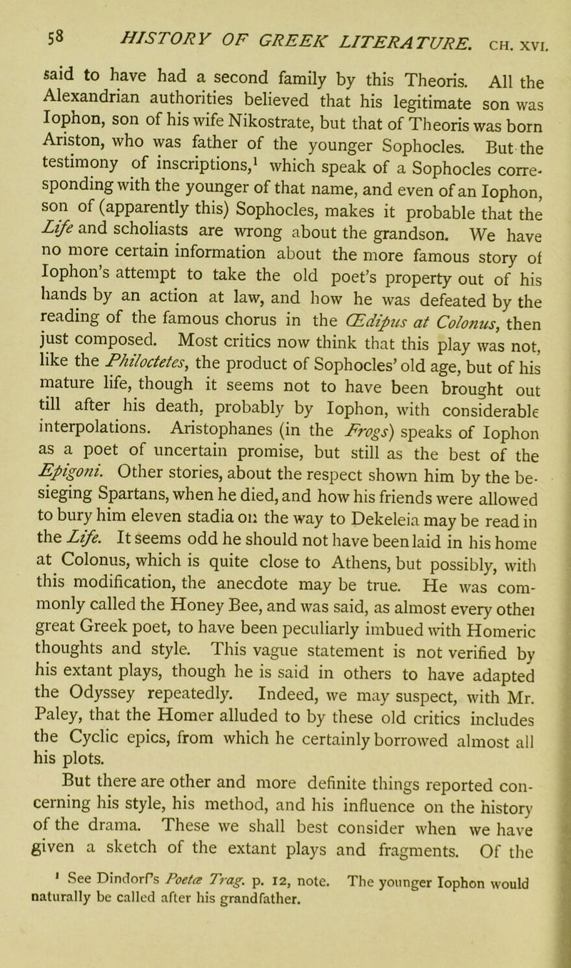said to have had a second family by this Theoris. All the Alexandrian authorities believed that his legitimate son was Iophon, son of his wife Nikostrate, but that of Theoris was born Ariston, who was father of the younger Sophocles. But the testimony of inscriptions,1 which speak of a Sophocles corre- sponding with the younger of that name, and even of an Iophon, son of (apparently this) Sophocles, makes it probable that the Life and scholiasts are wrong about the grandson. We have no more certain information about the more famous story of Iophon’s attempt to take the old poet’s property out of his hands by an action at law, and how he was defeated by the reading of the famous chorus in the CEdipus at Co/onus, then just composed. Most critics now think that this play was not, like the Philoctetes, the product of Sophocles’ old age, but of his mature life, though it seems not to have been brought out till after his death, probably by Iophon, with considerable interpolations. Aristophanes (in the Frogs) speaks of Iophon as a poet of uncertain promise, but still as the best of the Epigoni. Other stories, about the respect shown him by the be- sieging Spartans, when he died, and how his friends were allowed to bury him eleven stadia on the way to Dekeleia may be read in the Life. It seems odd he should not have been laid in his home at Colonus, which is quite close to Athens, but possibly, with this modification, the anecdote may be true. He was com- monly called the Honey Bee, and was said, as almost every othei great Greek poet, to have been peculiarly imbued with Homeric thoughts and style. This vague statement is not verified by his extant plays, though he is said in others to have adapted the Odyssey repeatedly. Indeed, we may suspect, with Mr. Paley, that the Homer alluded to by these old critics includes the Cyclic epics, from which he certainly borrowed almost all his plots. But there are other and more definite things reported con- cerning his style, his method, and his influence on the history of the drama. These we shall best consider when we have given a sketch of the extant plays and fragments. Of the 1 See DindorPs Poetce Trag. p. 12, note. The younger Iophon would naturally be called after his grandfather.