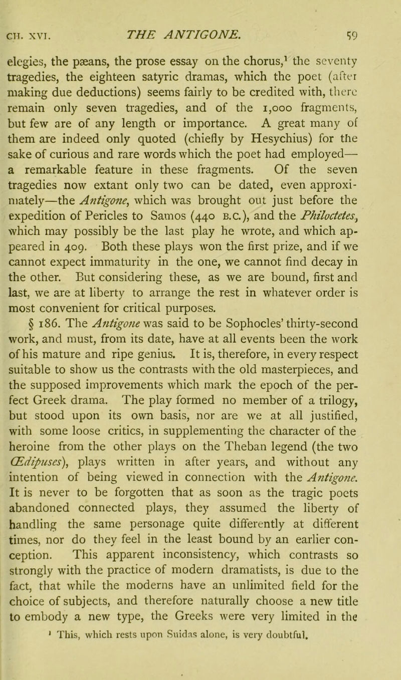 elegies, the pseans, the prose essay on the chorus,1 the seventy tragedies, the eighteen satyric dramas, which the poet (after making due deductions) seems fairly to be credited with, there remain only seven tragedies, and of the 1,000 fragments, but few are of any length or importance. A great many of them are indeed only quoted (chiefly by Hesychius) for the sake of curious and rare words which the poet had employed— a remarkable feature in these fragments. Of the seven tragedies now extant only two can be dated, even approxi- mately—the Antigone, which was brought out just before the expedition of Pericles to Samos (440 b.c.), and the Philoctetes, which may possibly be the last play he wrote, and which ap- peared in 409. Both these plays won the first prize, and if we cannot expect immaturity in the one, we cannot find decay in the other. But considering these, as we are bound, first and last, we are at liberty to arrange the rest in whatever order is most convenient for critical purposes. § 186. The Antigone was said to be Sophocles’thirty-second work, and must, from its date, have at all events been the work of his mature and ripe genius. It is, therefore, in every respect suitable to show us the contrasts with the old masterpieces, and the supposed improvements which mark the epoch of the per- fect Greek drama. The play formed no member of a trilogy, but stood upon its own basis, nor are we at all justified, with some loose critics, in supplementing the character of the heroine from the other plays on the Theban legend (the two CEdipuses), plays written in after years, and without any intention of being viewed in connection with the Antigone. It is never to be forgotten that as soon as the tragic poets abandoned connected plays, they assumed the liberty of handling the same personage quite differently at different times, nor do they feel in the least bound by an earlier con- ception. This apparent inconsistency, which contrasts so strongly with the practice of modern dramatists, is due to the fact, that while the moderns have an unlimited field for the choice of subjects, and therefore naturally choose a new title to embody a new type, the Greeks were very limited in the 1 This, which rests upon Suidas alone, is very doubtful.