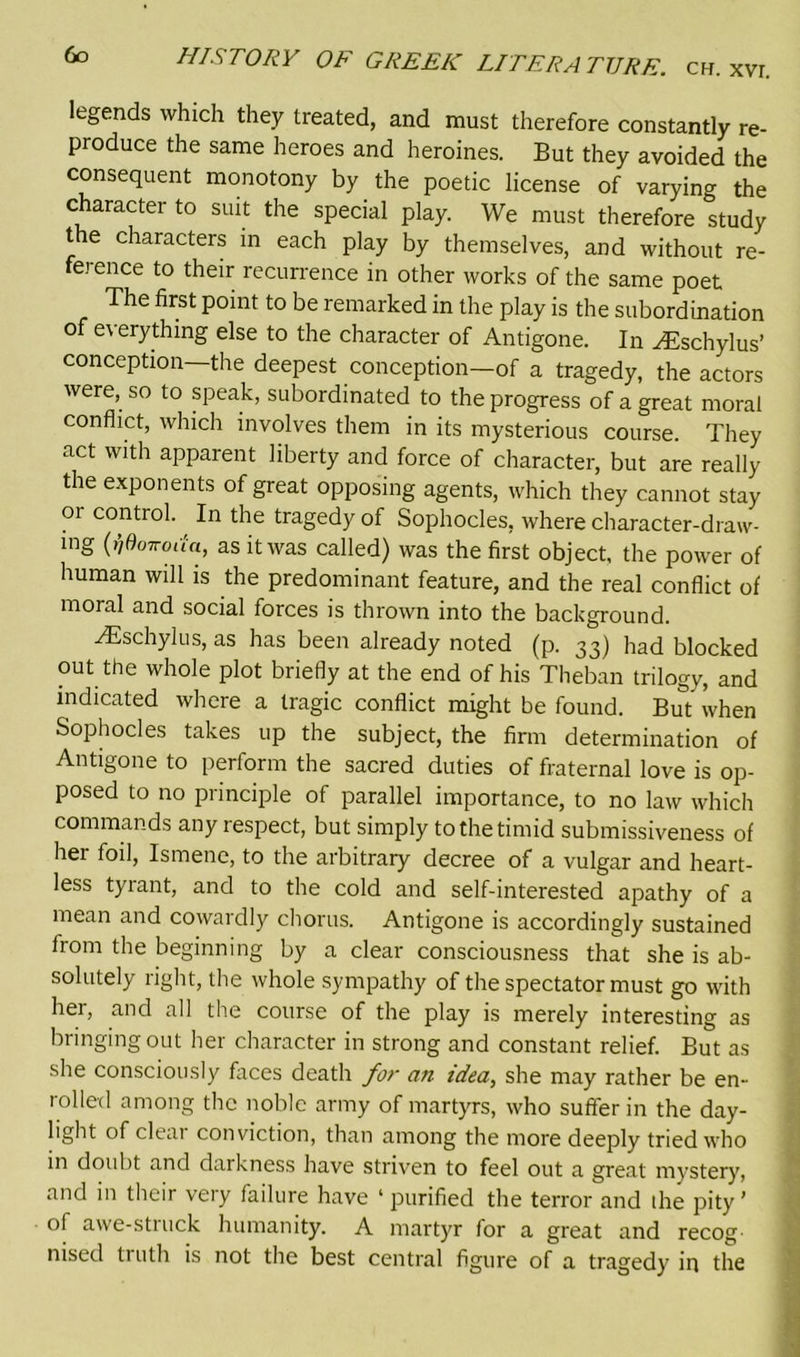 legends which they treated, and must therefore constantly re- produce the same heroes and heroines. But they avoided the consequent monotony by the poetic license of varying the character to suit the special play. We must therefore study the characters in each play by themselves, and without re- fej ence to their recurrence in other works of the same poet The first point to be remarked in the play is the subordination of everything else to the character of Antigone. In yEschylus’ conception—the deepest conception—of a tragedy, the actors were, so to speak, subordinated to the progress of a great moral conflict, which involves them in its mysterious course. They act with apparent liberty and force of character, but are really the exponents of great opposing agents, which they cannot stay or control. In the tragedy of Sophocles, where character-draw- ing (riOoTroua, as it was called) was the first object, the power of human will is the predominant feature, and the real conflict of moral and social forces is thrown into the background. Aeschylus, as has been already noted (p. 33) had blocked out the whole plot briefly at the end of his Theban trilogy, and indicated where a tragic conflict might be found. But when Sophocles takes up the subject, the firm determination of Antigone to perform the sacred duties of fraternal love is op- posed to no principle of parallel importance, to no law which commands any respect, but simply to the timid submissiveness of her foil, Ismene, to the arbitrary decree of a vulgar and heart- less tyrant, and to the cold and self-interested apathy of a mean and cowardly chorus. Antigone is accordingly sustained from the beginning by a clear consciousness that she is ab- solutely right, the whole sympathy of the spectator must go with her, and all the course of the play is merely interesting as bringing out her character in strong and constant relief. But as she consciously faces death for an idea, she may rather be en- rolled among the noble army of martyrs, who suffer in the day- light of clear conviction, than among the more deeply tried who in doubt and darkness have striven to feel out a great mystery, and in their very failure have ‘ purified the terror and the pity ’ ol awe-stiuck humanity. A martyr for a great and recog nised truth is not the best central figure of a tragedy in the