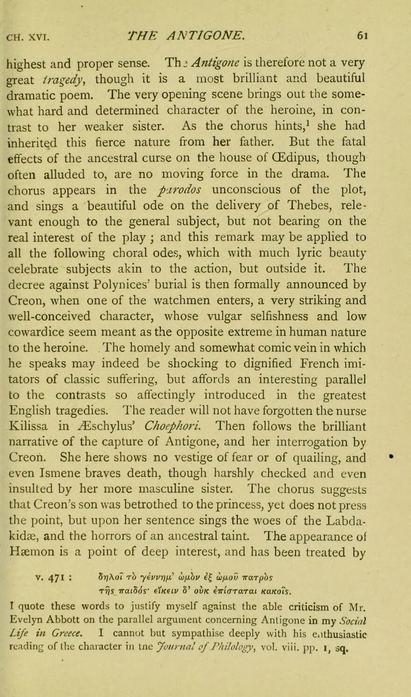 highest and proper sense. Th j Antigone is therefore not a very great tragedy, though it is a most brilliant and beautiful dramatic poem. The very opening scene brings out the some- what hard and determined character of the heroine, in con- trast to her weaker sister. As the chorus hints,1 she had inherited this fierce nature from her father. But the fatal effects of the ancestral curse on the house of CEdipus, though often alluded to, are no moving force in the drama. The chorus appears in the parodos unconscious of the plot, and sings a beautiful ode on the delivery of Thebes, rele- vant enough to the general subject, but not bearing on the real interest of the play ; and this remark may be applied to all the following choral odes, which with much lyric beauty celebrate subjects akin to the action, but outside it. The decree against Polynices’ burial is then formally announced by Creon, when one of the watchmen enters, a very striking and well-conceived character, whose vulgar selfishness and low cowardice seem meant as the opposite extreme in human nature to the heroine. The homely and somewhat comic vein in which he speaks may indeed be shocking to dignified French imi- tators of classic suffering, but affords an interesting parallel to the contrasts so affectingly introduced in the greatest English tragedies. The reader will not have forgotten the nurse Kilissa in ^Eschylus’ Choephori. Then follows the brilliant narrative of the capture of Antigone, and her interrogation by Creon. She here shows no vestige of fear or of quailing, and even Ismene braves death, though harshly checked and even insulted by her more masculine sister. The chorus suggests that Creon’s son was betrothed to the princess, yet does not press the point, but upon her sentence sings the woes of the Labda- kidee, and the horrors of an ancestral taint. The appearance of Hsemon is a point of deep interest, and has been treated by v. 471 : SijAot rb yivvnf ui/xbv e£ upov iroiTpbs trjs iraiSSs' euceio S’ ovk titlaTo.rai ko.kois. I quote these words to justify myself against the able criticism of Mr. Evelyn Abbott on the parallel argument concerning Antigone in my Social Life in Greece. I cannot but sympathise deeply with his enthusiastic reading of the character in tne Journal of Philology, vol. viii. pp. i, sq.