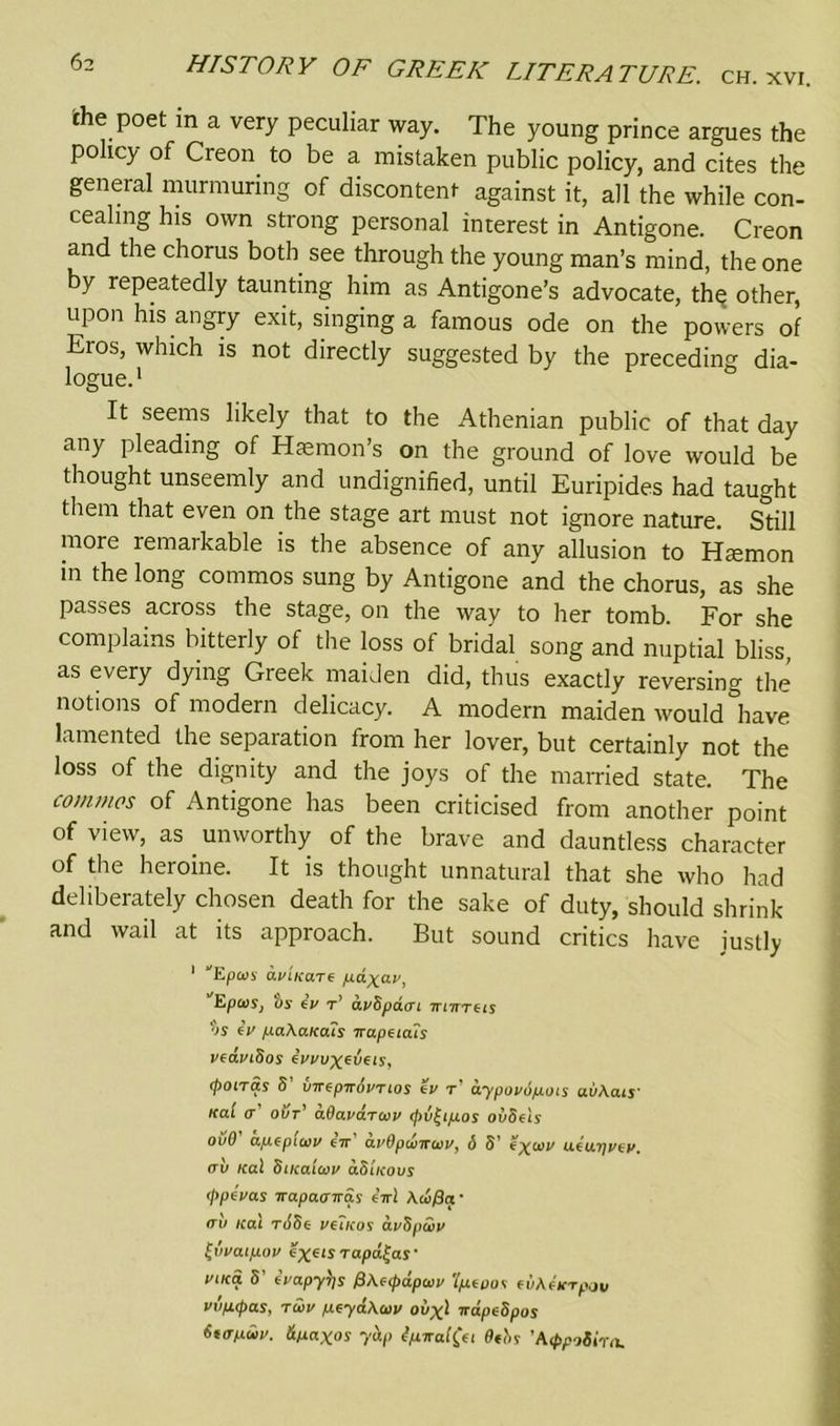 the poet in a very peculiar way. The young prince argues the policy of Creon to be a mistaken public policy, and cites the general murmuring of discontent against it, all the while con- cealmg his own strong personal interest in Antigone. Creon and the chorus both see through the young man’s mind, the one by repeatedly taunting him as Antigone’s advocate, the* other, upon his angry exit, singing a famous ode on the powers of Eros, which is not directly suggested by the preceding dia- logue.1 It seems likely that to the Athenian public of that day any pleading of Haemon’s on the ground of love would be thought unseemly and undignified, until Euripides had taught them that even on the stage art must not ignore nature. Still more lemarkable is the absence of any allusion to Haemon in the long commos sung by Antigone and the chorus, as she passes across the stage, on the way to her tomb. For she complains bitterly of the loss of bridal song and nuptial bliss as every dying Greek maiden did, thus exactly reversing the notions of modern delicacy. A modern maiden would have lamented the separation from her lover, but certainly not the loss of the dignity and the joys of the married state. The commos of Antigone has been criticised from another point of view, as . unworthy of the brave and dauntless character of the heroine. It is thought unnatural that she who had deliberately chosen death for the sake of duty, should shrink and wail at its approach. But sound critics have justly 1 Epoiy didA-ctre pdxav, “'Epaiy, by iv t’ duSpavi mirrets os iv po.KaKO.1s irupeiais vcaviSos evvuxzvets, (potTas S vTTGpirdvTios gv t oypovdpois uvKais' Kal 0* out* aOava.Twv (pv^ipos ovSets ovO apepuvv e7T a.i'Optvircoi', 6 5’ ueu? av leal SiKaiwv dS'ucovs (jipevas Trapaaira.s eir! Aa>/3a • (tv ical t65g vetKos ai/Spwv tvva.ip.ov exeis Tapd^as • viKa 5’ Eapyris @Ke(pdpan> 'l/xtptn (iiKticrpav vvp.(pas, ra>v peyaKoiv oi/x ! napedpos 6t(Tnii’. &paxos yap Spiral (a 9fbs ’A (ppotirn.