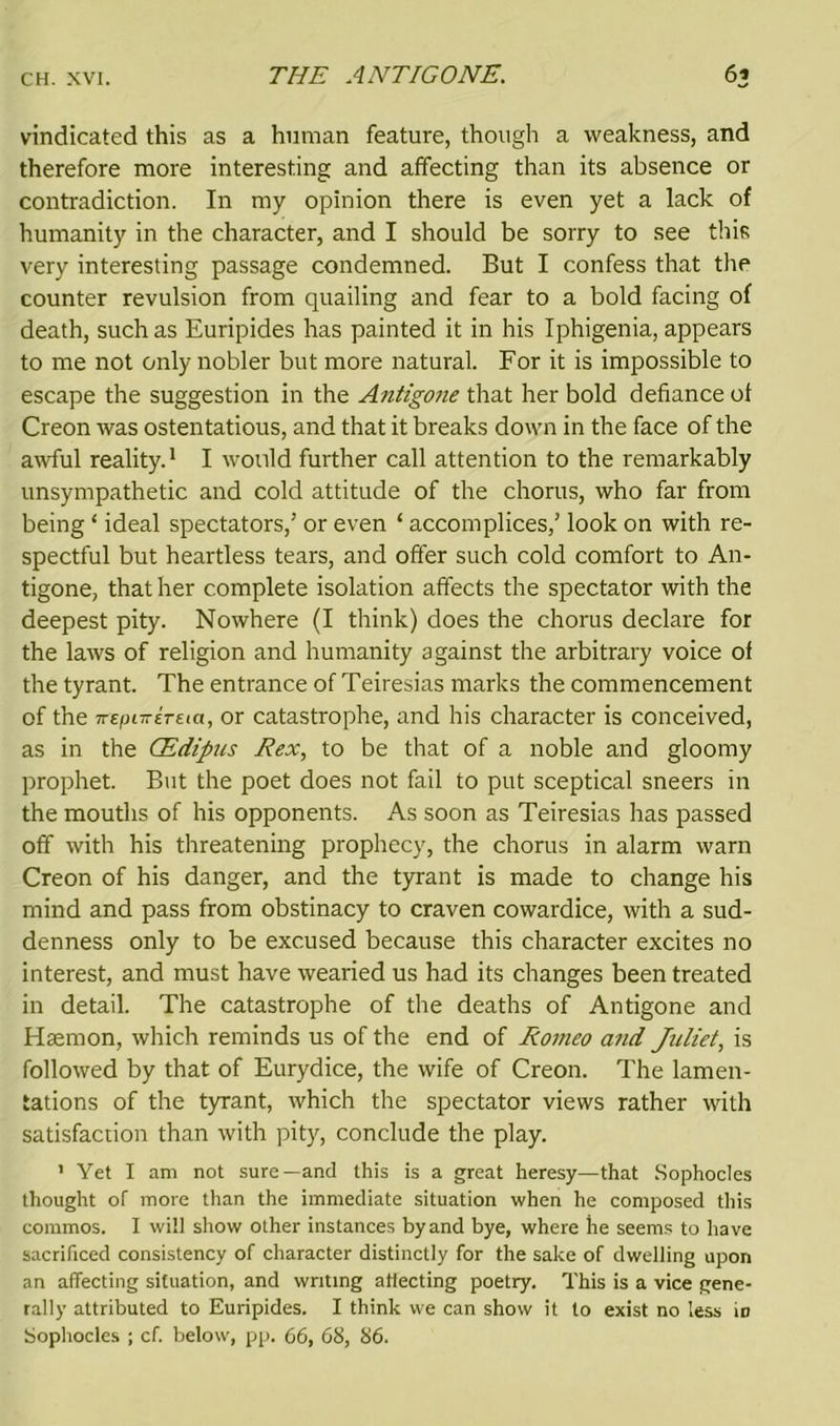vindicated this as a human feature, though a weakness, and therefore more interesting and affecting than its absence or contradiction. In my opinion there is even yet a lack of humanity in the character, and I should be sorry to see this very interesting passage condemned. But I confess that the counter revulsion from quailing and fear to a bold facing of death, such as Euripides has painted it in his Iphigenia, appears to me not only nobler but more natural. For it is impossible to escape the suggestion in the Antigone that her bold defiance ol Creon was ostentatious, and that it breaks down in the face of the awful reality.1 I would further call attention to the remarkably unsympathetic and cold attitude of the chorus, who far from being ‘ ideal spectators,5 or even ‘ accomplices,5 look on with re- spectful but heartless tears, and offer such cold comfort to An- tigone, that her complete isolation affects the spectator with the deepest pity. Nowhere (I think) does the chorus declare for the laws of religion and humanity against the arbitrary voice of the tyrant. The entrance of Teiresias marks the commencement of the TrepiTTETEtci, or catastrophe, and his character is conceived, as in the CEdipus Rex, to be that of a noble and gloomy prophet. But the poet does not fail to put sceptical sneers in the mouths of his opponents. As soon as Teiresias has passed off with his threatening prophecy, the chorus in alarm warn Creon of his danger, and the tyrant is made to change his mind and pass from obstinacy to craven cowardice, with a sud- denness only to be excused because this character excites no interest, and must have wearied us had its changes been treated in detail. The catastrophe of the deaths of Antigone and Haemon, which reminds us of the end of Romeo and Juliet, is followed by that of Eurydice, the wife of Creon. The lamen- tations of the tyrant, which the spectator views rather with satisfaction than with pity, conclude the play. 1 Yet I am not sure—and this is a great heresy—that Sophocles thought of more than the immediate situation when he composed this commos. I will show other instances by and bye, where he seems to have sacrificed consistency of character distinctly for the sake of dwelling upon an affecting situation, and writing affecting poetry. This is a vice gene- rally attributed to Euripides. I think we can show it to exist no less id Sophocles ; cf. below, pp. 66, 68, 86.
