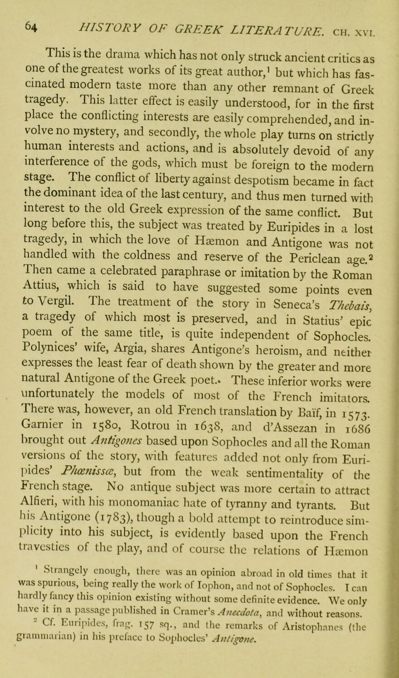 This is the drama which has not only struck ancient critics as one of the greatest works of its great author,1 but which has fas- cinated modern taste more than any other remnant of Greek tragedy. This latter effect is easily understood, for in the first place the conflicting interests are easily comprehended, and in- volve no mystery, and secondly, the whole play turns on strictly human interests and actions, and is absolutely devoid of any interference of the gods, which must be foreign to the modern stage. The conflict of liberty against despotism became in fact the dominant idea of the last century, and thus men turned with interest to the old Greek expression of the same conflict. But long before this, the subject was treated by Euripides in a lost tragedy, in which the love of Hsmon and Antigone was not handled with the coldness and reserve of the Periclean age ® Then came a celebrated paraphrase or imitation by the Roman Attius, which is said to have suggested some points even to Vergil. The treatment of the story in Seneca’s T/iebais, a tragedy of which most is preserved, and in Statius’ epic poem of the same title, is quite independent of Sophocles. Polynices’ wife, Argia, shares Antigone’s heroism, and neither expresses the least fear of death shown by the greater and more natural Antigone of the Greek poet.. These inferior works were unfortunately the models of most of the French imitators. There was, however, an old French translation by Bai'f, in 1573. Gamier in 1580, Rotrou in 1638, and d’Assezan in 1686 brought out Antigones based upon Sophocles and all the Roman versions of the story, with features added not only from Euri- pides’ P/uznisscc, but from the weak sentimentality of the French stage. No antique subject was more certain to attract Alfieri, with his monomaniac hate of tyranny and tyrants. But his Antigone (1783), though a bold attempt to reintroduce sim- plicity into his subject, is evidently based upon the French travesties of the play, and of course the relations of Hsemon ' Strangely enough, there was an opinion abroad in old times that it was spurious, being really the work of Iophon, and not of Sophocles. I can hardly fancy this opinion existing without some definite evidence. We only have it in a passage published in Cramer’s Anecdofa, and without reasons. Cf. Euripides, frag. 157 sq., and the remarks of Aristophanes (the grammarian) in his preface to Sophocles’ Antigone.