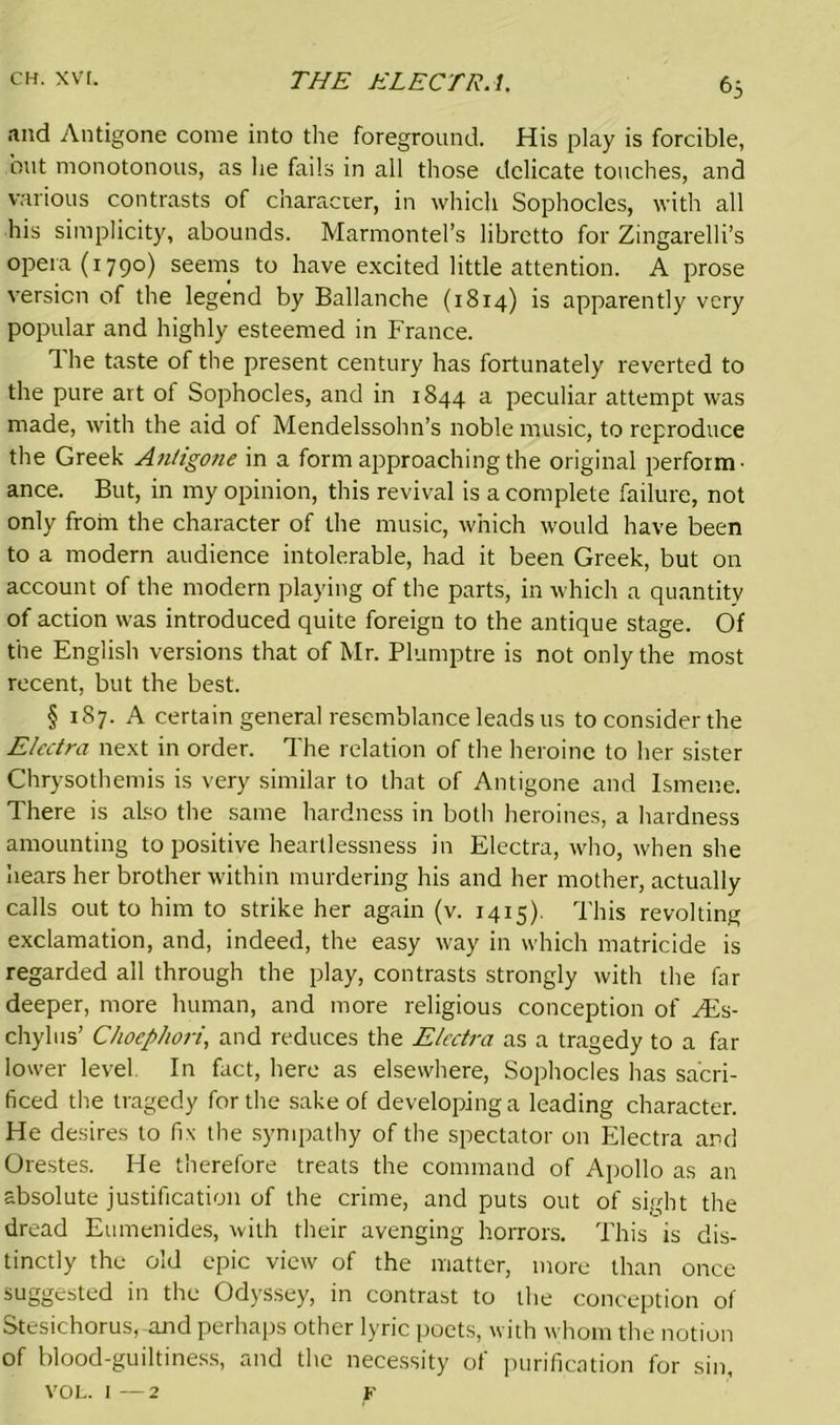 and Antigone come into the foreground. His play is forcible, but monotonous, as he fails in all those delicate touches, and various contrasts of character, in which Sophocles, with all his simplicity, abounds. Marmontel’s libretto for Zingarelli’s opera (1790) seems to have excited little attention. A prose version of the legend by Ballanche (1814) is apparently very popular and highly esteemed in France. 1 he taste of the present century has fortunately reverted to the pure art of Sophocles, and in 1844 a peculiar attempt was made, with the aid of Mendelssohn’s noble music, to reproduce the Greek Antigone in a form approaching the original perform- ance. But, in my opinion, this revival is a complete failure, not only from the character of the music, which would have been to a modern audience intolerable, had it been Greek, but on account of the modern playing of the parts, in which a quantity of action was introduced quite foreign to the antique stage. Of the English versions that of Mr. Plumptre is not only the most recent, but the best. § 187. A certain general resemblance leads us to consider the Electro, next in order. The relation of the heroine to her sister Chrysothemis is very similar to that of Antigone and lsmene. There is also the same hardness in both heroines, a hardness amounting to positive heartlessness in Electra, who, when she hears her brother within murdering his and her mother, actually calls out to him to strike her again (v. 1415). This revolting exclamation, and, indeed, the easy way in which matricide is regarded all through the play, contrasts strongly with the far deeper, more human, and more religious conception of FEs- chylus’ Choephori, and reduces the Electra as a tragedy to a far lower level In fact, here as elsewhere, Sophocles has sacri- ficed the tragedy for the sake of developing a leading character. He desires to fix the sympathy of the spectator on Electra and Orestes. He therefore treats the command of Apollo as an absolute justification of the crime, and puts out of sight the dread Eumenides, with their avenging horrors. This is dis- tinctly the old epic view of the matter, more than once suggested in the Odyssey, in contrast to the conception of Stesichorus, and perhaps other lyric poets, with whom the notion of blood-guiltiness, and the necessity of purification for sin, VOL. 1—2 F