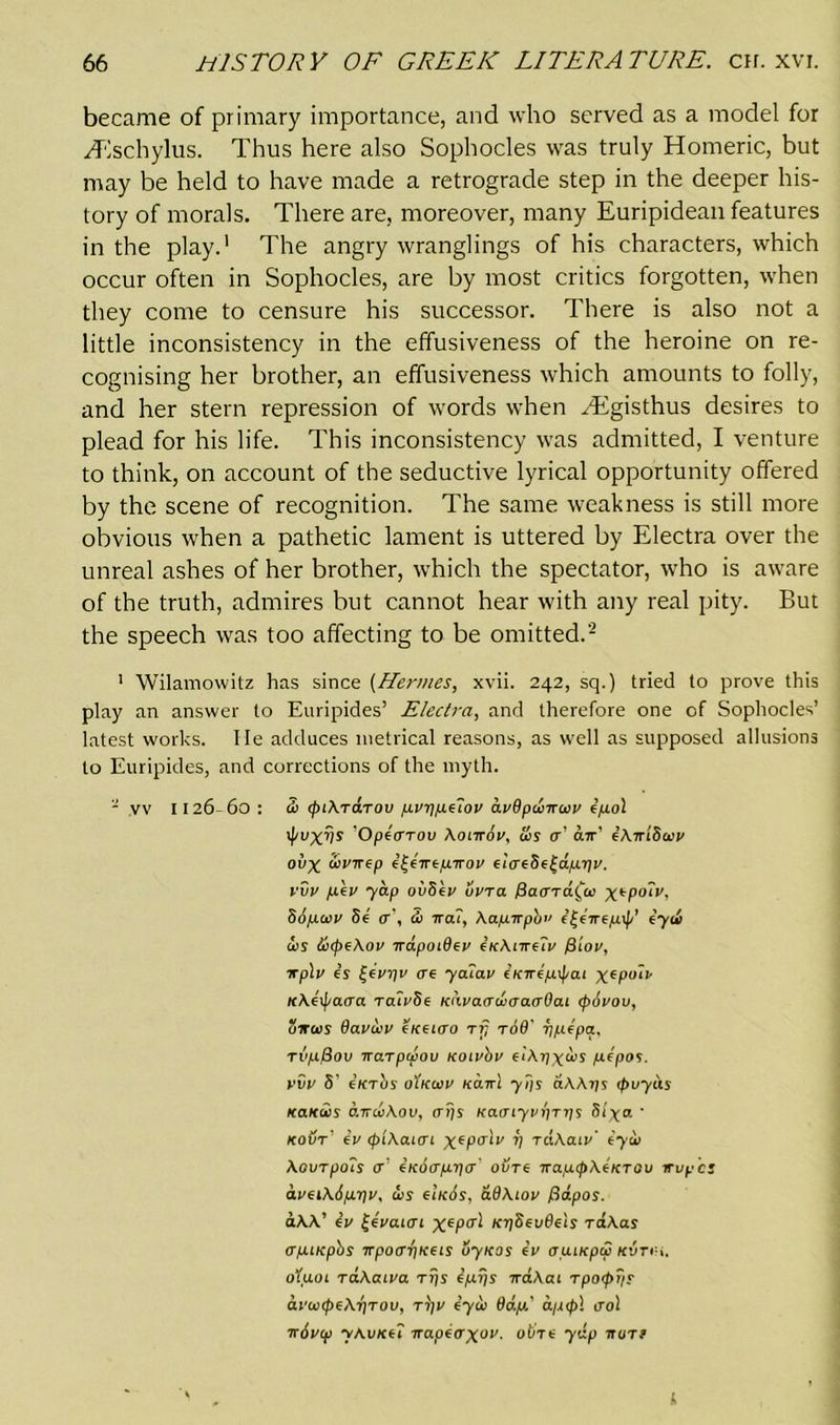 became of primary importance, and who served as a model for Hlschylus. Thus here also Sophocles was truly Homeric, but may be held to have made a retrograde step in the deeper his- tory of morals. There are, moreover, many Euripidean features in the play.1 The angry wranglings of his characters, which occur often in Sophocles, are by most critics forgotten, when they come to censure his successor. There is also not a little inconsistency in the effusiveness of the heroine on re- cognising her brother, an effusiveness which amounts to folly, and her stern repression of words when vEgisthus desires to plead for his life. This inconsistency was admitted, I venture to think, on account of the seductive lyrical opportunity offered by the scene of recognition. The same weakness is still more obvious when a pathetic lament is uttered by Electra over the unreal ashes of her brother, which the spectator, who is aware of the truth, admires but cannot hear with any real pity. But the speech was too affecting to be omitted.2 1 Wilamowitz has since (Hermes, xvii. 242, sq.) tried to prove this play an answer to Euripides’ Electra, and therefore one of Sophocles’ latest works. lie adduces metrical reasons, as well as supposed allusions to Euripides, and corrections of the myth. - vv 1126-60: 3i tpikTaTov prypeiov dv8punuv ipol tpuXV* Opicrrov Xoiirov, us <r’ air’ ik-rriSuv oi>x uvirep i^iirtpirov 6iVeSe|d/u.r)v. vvv piv yap ovScv livra 1Baard^u Sopuv Sr <r\ <1) irai, \apirpb” f’|eTrep\f/’ iyu us &(pe\ov irapot8ev iKkiirelv fiiov, irplv is UV8V cre yaiav iKiripxpai xePu~‘v K\i{j/acra ra?v8e KtivaauaacrSaL <p6vov, Situs davuv ckckto tfj toB' ypipa. rvpBov iraTpuov Koivbv eikpxus pipos. vvv 5' iicrbs oIkuv ko.tti y?js aWys tpuyeis Kaitus atruXov, ays Kaaiyvyrys Siyo. ' kout’ iv tpikaiai ^spa'll/ V TctAaiv' iyu XovrpoTs a iiedapya ovre napcpkiKTOv irvpcs aveikipriv, us eIk6s, d8\iov fidpos. aAA’ iv |ivaiai xe?A KySevSeis raAas apuepbs irpotryKeis uyxas iv auiKpu kvti-i. oIuol raAaiva rijs ipys iraXat tpcxpy? avuipeXyrov, r)]V iyu 8dp' dpcpl trol irivip yAvKcl napiaxov. obre yip war? I