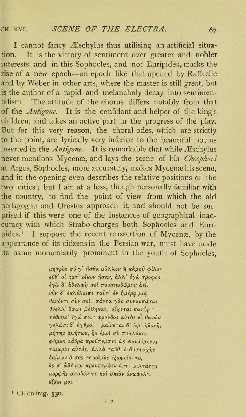 I cannot fancy ^Eschylus thus utilising an artificial situa- tion. It is the victory of sentiment over greater and nobler interests, and in this Sophocles, and not Euripides, marks the rise of a new epoch—an epoch like that opened by Raffaelle and by Weber in other arts, where the master is still great, but is the author of a rapid and melancholy decay into sentimen- talism. The attitude of the chorus differs notably from that of the Antigone. It is the confidant and helper of the king’s children, and takes an active part in the progress of the play. But for this very reason, the choral odes, which are strictly to the point, are lyrically very inferior to the beautiful poems inserted in the Antigone. It is remarkable that while ^Eschylus never mentions Mycenae, and lays the scene of his Choephori at Argos, Sophocles, more accurately, makes Mycenae his scene, and in the opening even describes the relative positions of the two cities; but I am at a loss, though personally familiar with the country, to find the point of view from which the old pedagogue and Orestes approach it, and should not be sut prised if this were one of the instances of geographical inac- curacy with which Strabo charges both Sophocles and Euri • pides.1 I suppose the recent reassertion of Mycenae, by the appearance of its citizens in the Persian war, must have made its name momentarily prominent in the youth of Sophocles, jUTJtpbs crv y' fi<T0a puAAov i) Kapov (piAos ov8' 01 kit' o'ikov fi<rav, aAA’ iyoo rpocpos iyw S' aSe\<ptj (To'i TrpoapvSappv del. vvv S' eicAeAonre ravr' £v yutpa pia Oavdvrt avv trot. wavra yap avvapirdiras 9vcAA' onus peBriKas. 1 trarr'ip • r£8vr)K cycL <rot • (ppovSos ayTbs A Bavtiv yeAivcri S' (\0poi • paiverat S’ vtp' riSuvr/i p.riTTip ap-qrap, ps epoi crv iroAAaias <piy.las AaOpa npovnepwcs us (pavovpcvos t tpupbs avrSs. aAAa ravd' d Svittvx^s 5a.ip.av 6 aos re Kap'os e|a<peiA*i-o, os <T’ uSe pot npovirtp'jicv £.vtL ytArdTps puppps (TiroSov re Kai mctav avuiptAv otpoi pot. ' Cf. on frag. 530.