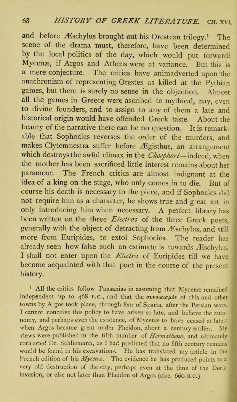 and before ^Eschylus brought out his Orestean trilogy.' The scene of the drama must, therefore, have been determined by the local politics of the day, which would put forward: Mycenae, if Argos and Athens were at variance. But this is a mere conjecture. The critics have animadverted upon the anachronism of representing Orestes as killed at the Pythian games, but there is surely no sense in the objection. Almost all the games in Greece were ascribed to mythical, nay, even to divine founders, and to assign to any of them a late and historical origin would have offended Greek taste. About the beauty of the narrative there can be no question. It is remark- able that Sophocles reverses the order of the murders, and makes Clytemnestra suffer before ^Egisthus, an arrangement which destroys the awful climax in the Choephori— indeed, when the mother has been sacrificed little interest remains about her paramour. The French critics are almost indignant at the idea of a king on the stage, who only comes in to die. But of course his death is necessary to the piece, and if Sophocles did not require him as a character, he shows true and g eat art in only introducing him when necessary. A perfect library has been written on the three Eicctras of the three Greek poets, generally with the object of detracting from /Eschylus, and still more from Euripides, to extol Sophocles. The reader has already seen how false such an estimate is towards ^Eschylus. I shall not enter upon the Elcctra of Euripides till we have become acquainted with that poet in the course of the present history. ' All the critics follow Pausanias in assuming that Mycenae remained independent up to 468 li.C., and that the avvoiKitruis of this and other towns by Algos took place, through fear of Sparta, after the Persian wars. I cannot conceive this policy to have arisen so late, and believe the auto- nomy, and perhaps even the existence, of Myceme to have ceased at latest when Argos became great under Pheidon, about a century earlier. My views were published in the fifth number of Hermathena, and ultimately converted Dr. Schliemann, as I had predicted that no fifth century remains would be found in his excavations. He has translated my article in the French edition of his Mycencz. The evidence he has produced points to a very old destruction of the city, perhaps even at the time of the Doric invasion, or else not later than Pheidon of Argos (circ. 660 r>.C.)