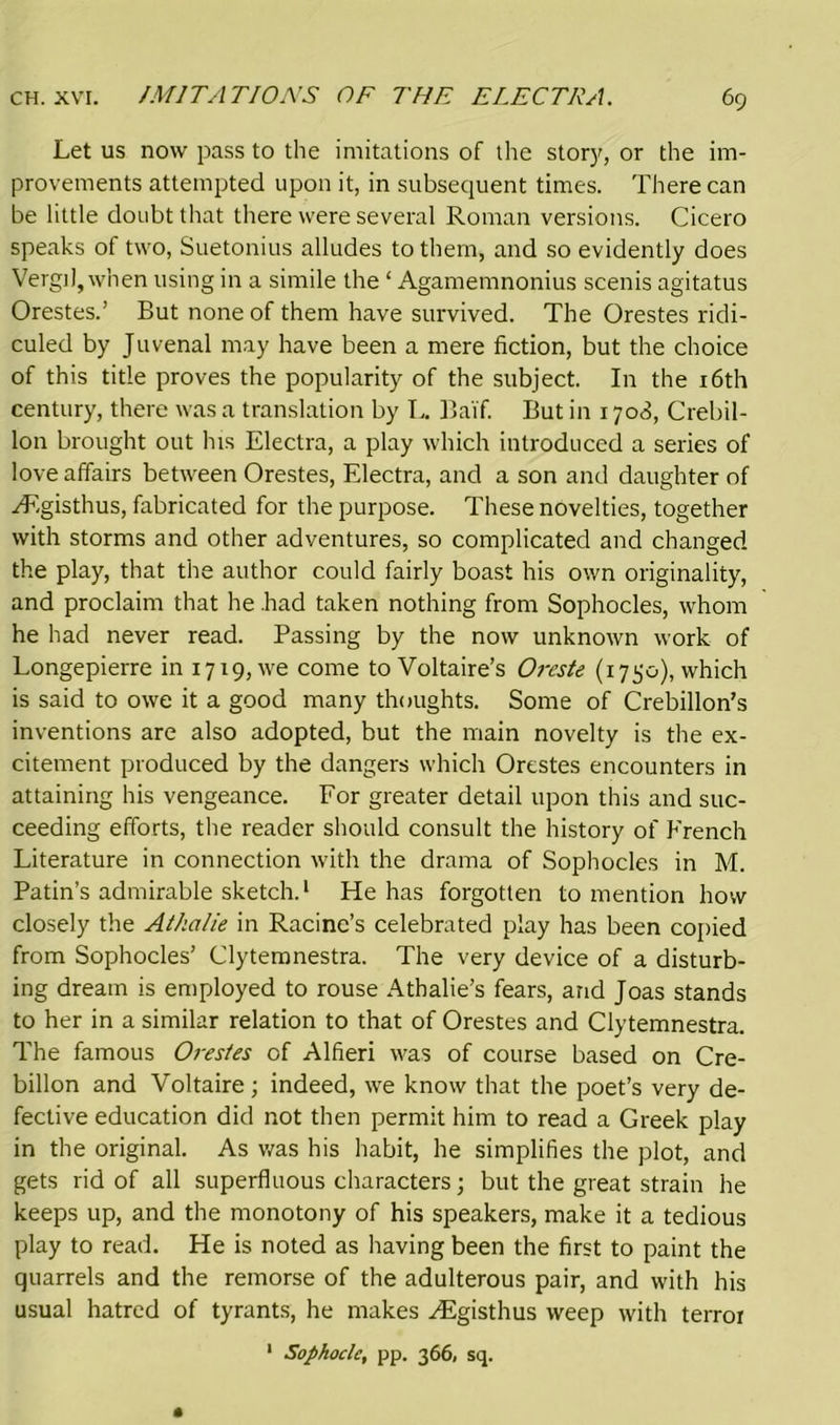Let us now pass to the imitations of the story, or the im- provements attempted upon it, in subsequent times. There can be little doubt that there were several Roman versions. Cicero speaks of two, Suetonius alludes to them, and so evidently does Vergil, when using in a simile the ‘ Agamemnonius scenis agitatus Orestes.’ But none of them have survived. The Orestes ridi- culed by Juvenal may have been a mere fiction, but the choice of this title proves the popularity of the subject. In the 16th century, there was a translation by L. Baif. But in 1708, Crebil- lon brought out his Electra, a play which introduced a series of love affairs between Orestes, Electra, and a son and daughter of ^Egisthus, fabricated for the purpose. These novelties, together with storms and other adventures, so complicated and changed the play, that the author could fairly boast his own originality, and proclaim that he .had taken nothing from Sophocles, whom he had never read. Passing by the now unknown work of Longepierre in 1719, we come to Voltaire’s Oreste (1750), which is said to owe it a good many thoughts. Some of Crebillon’s inventions are also adopted, but the main novelty is the ex- citement produced by the dangers which Orestes encounters in attaining his vengeance. For greater detail upon this and suc- ceeding efforts, the reader should consult the history of French Literature in connection with the drama of Sophocles in M. Patin’s admirable sketch.1 He has forgotten to mention how closely the Athalie in Racine’s celebrated play has been copied from Sophocles’ Clytemnestra. The very device of a disturb- ing dream is employed to rouse Athalie’s fears, and Joas stands to her in a similar relation to that of Orestes and Clytemnestra. The famous Orestes of Alfieri was of course based on Cre- billon and Voltaire; indeed, we know that the poet’s very de- fective education did not then permit him to read a Greek play in the original. As was his habit, he simplifies the plot, and gets rid of all superfluous characters; but the great strain he keeps up, and the monotony of his speakers, make it a tedious play to read. He is noted as having been the first to paint the quarrels and the remorse of the adulterous pair, and with his usual hatred of tyrants, he makes yEgisthus weep with terror 1 Sophocle, pp. 366, sq.